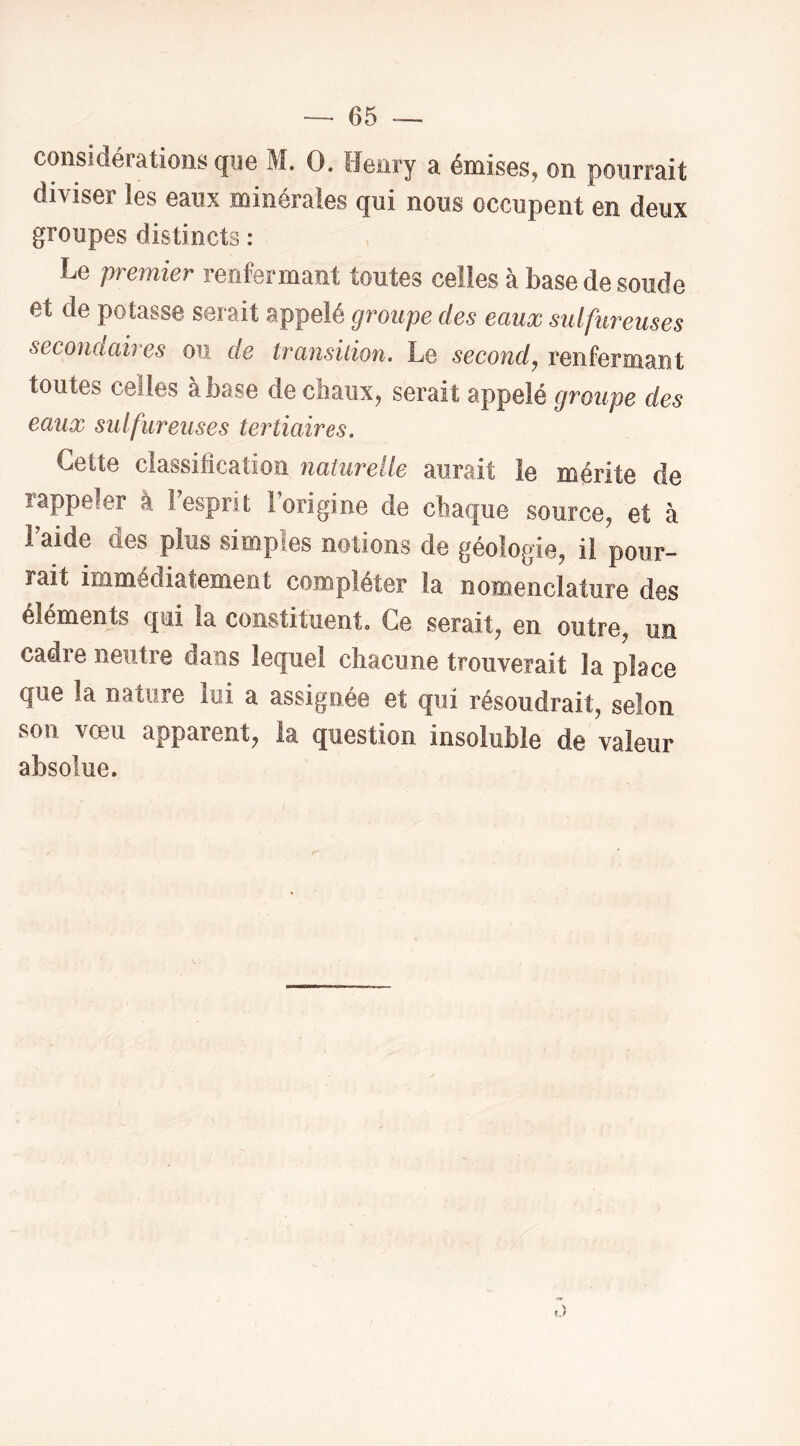 considérations que M. O. Henry a émises, on pourrait diviser les eaux minérales qui nous occupent en deux groupes distincts : Le premier renfermant toutes celles à base de soude et de potasse serait appelé groupe des eaux sulfureuses secondaires ou de transition. Le second, renfermant toutes celles à base de chaux, serait appelé groupe des eaux sulfureuses tertiaires. Cette classification naturelle aurait le mérite de îappeler à 1 esprit 1 origine de ctiaque source, et à Faide des plus simples notions de géologie, il pour- rait immédiatement compléter la nomenclature des éléments qui la constituent. Ce serait, en outre, un cadre neutre dans lequel chacune trouverait la place que la nature lui a assignée et qui résoudrait, selon son vœu apparent, la question insoluble de valeur absolue.