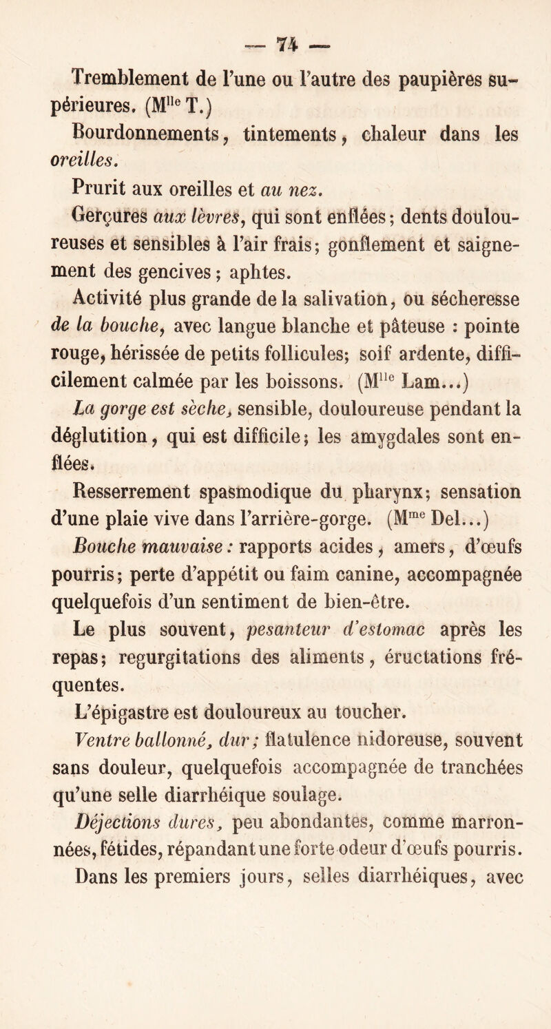 ~ 7^ — Tremblement de Tune ou Tautre des paupières su- périeures. (M”®T.) Bourdonnements, tintements ^ chaleur dans les oreilles. Prurit aux oreilles et au nez. Gerçures aux lèvres^ qui sont enflées ; dents doulou- reuses et sensibles à Pair frais ; gonflement et saigne- ment des gencives ; aphtes. Activité plus grande delà salivation, ou sécheresse de la bouche, avec langue blanche et pâteuse : pointe rouge, hérissée de petits follicules; soif ardente, diffi- cilement calmée par les boissons. Lam...) La gorge est sèche^ sensible, douloureuse pendant la déglutition, qui est difficile; les amygdales sont en- flées* Resserrement spasmodique du pharynx; sensation d^une plaie vive dans Farrière-gorge. (M®® Del...) Bouche mauvaise : rapports acides, amers, d^œufs pourris ; perte d'appétit ou faim canine, accompagnée quelquefois d'un sentiment de bien-être. Le plus souvent, pesanteur d'estomac après les repas; régurgitations des aliments, éructations fré- quentes. L'épigastre est douloureux au toucher. Ventre ballonné, dur; flatulence nidoreuse, souvent sans douleur, quelquefois accompagnée de tranchées qu'une selle diarrhéique soulage. Déjections dures, peu abondantes, comme marron- nées, fétides, répandant une forte odeur d'œufs pourris. Dans les premiers jours, selles diarrhéiques, avec