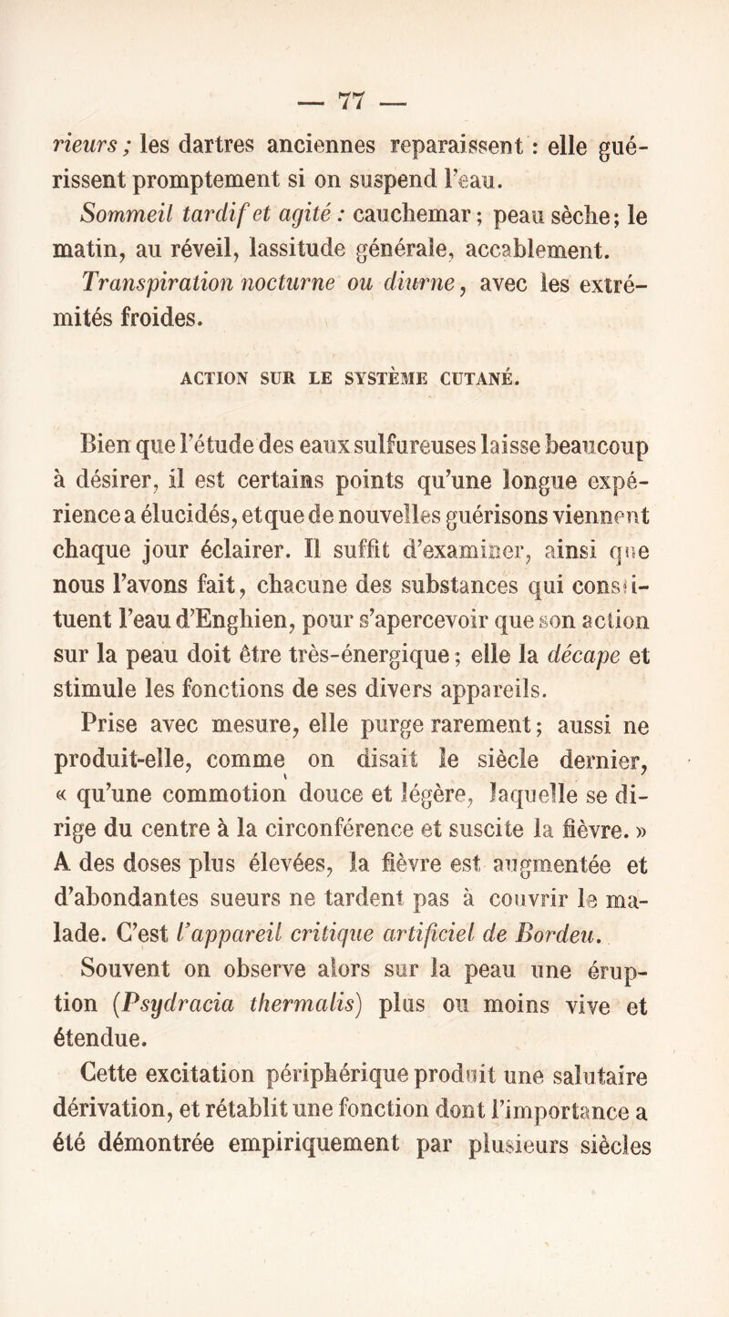 rieurs ; les dartres anciennes reparaissent : elle gué- rissent promptement si on suspend Feau. Sommeil tardif et agité : cauchemar ; peau sèche ; le matin, au réveil, lassitude générale, accablement. Transpiration nocturne ou diurne, avec les extré- mités froides. ACTION SUR LE SYSTÈME CUTANÉ. Bien que Fétude des eaux sulfureuses laisse beaucoup à désirer, il est certains points qu^une longue expé- rience a élucidés, et que de nouvelles guérisons viennent chaque jour éclairer. Il suffit d'examiner, ainsi que nous Favons fait, chacune des substances qui consu- tuent Feau d'Enghien, pour s'apercevoir que son action sur la peau doit être très-énergique ; elle la décape et stimule les fonctions de ses divers appareils. Prise avec mesure, elle purge rarement ; aussi ne produit-elle, comme on disait le siècle dernier, c< qu'une commotion douce et légère, laquelle se di- rige du centre à la circonférence et suscite la fièvre. » A des doses plus élevées, la fièvre est augmentée et d'abondantes sueurs ne tardent pas à couvrir le ma- lade. C'est l'appareil critique artificiel de Bordeu. Souvent on observe alors sur la peau une érup- tion {Psydracia thermalis) plus ou moins vive et étendue. Cette excitation périphérique prodoit une salutaire dérivation, et rétablit une fonction dont l’importance a été démontrée empiriquement par plusieurs siècles