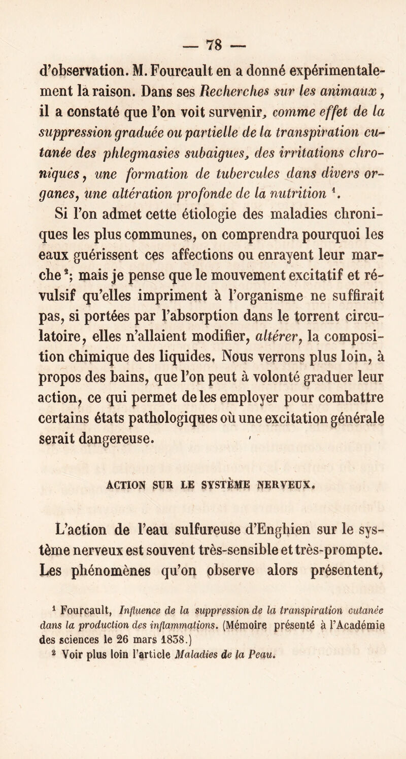 d’observation. M. Fourcault en a donné expérimentale- ment là raison. Dans ses Recherches sur les animaux, il a constaté que Ton voit survenir^ comme effet de la suppression graduée ou partielle de la transpiration CU’- tanée des phlegmasies subaigues, des irritations chro- niques J une formation de tubercules dans divers or- ganes, une altération profonde de là nutrition ^ Si Ton admet cette étiologie des maladies chroni- ques les plus communes, on comprendra pourquoi les eaux guérissent ces affections ou enrayent leur mar- che mais je pense que le mouvement excitatif et ré- vulsif qu’elles impriment à Torganisme ne suffirait pas, si portées par l’absorption dans le torrent circu- latoire, elles n’allaient modifier, altérer, la composi- tion chimique des liquides. Nous verrons plus loin, à propos des bains, que l’on peut à volonté graduer leur action, ce qui permet de les employer pour combattre certains états pathologiques où une excitation générale serait dangereuse. ACTION SUR LE SYSTÈME NERVEUX. L’action de l’eau sulfureuse d’Enghien sur le sys- tème nerveux est souvent très-sensible et très-prompte. Les phénomènes qu’on observe alors présentent, ^ Fourcault, Influence de la suppression de la transpiration cutanée dans la production des inflammations. (Mémoire présenté à l’Académie des sciences le 26 mars 1858.) ^ Voir plus loin l’article Maladies de la Peau.