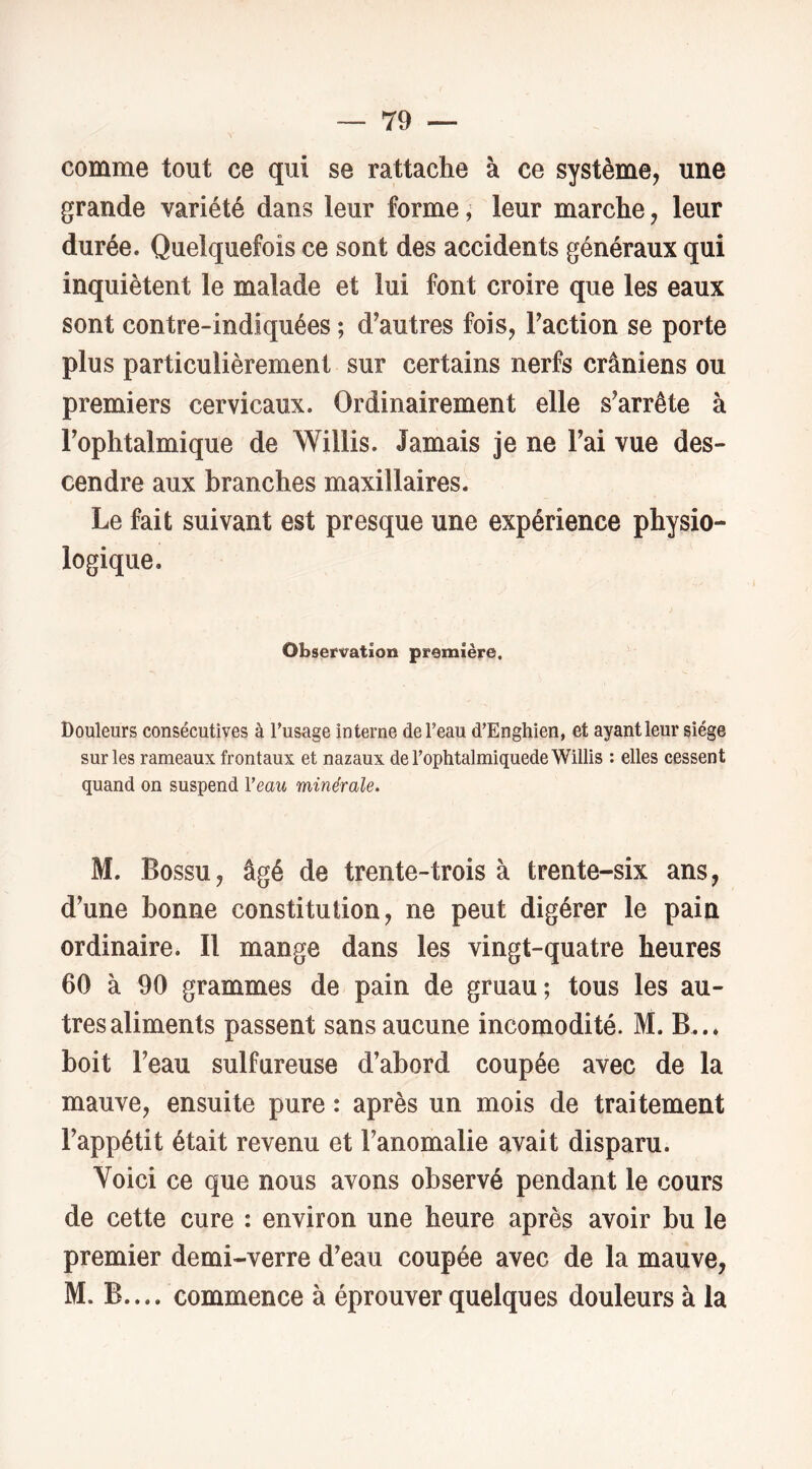 comme tout ce qui se rattache à ce système, une grande variété dans leur forme ; leur marche, leur durée. Quelquefois ce sont des accidents généraux qui inquiètent le malade et lui font croire que les eaux sont contre-indiquées ; d’autres fois, l’action se porte plus particulièrement sur certains nerfs crâniens ou premiers cervicaux. Ordinairement elle s’arrête à l’ophtalmique de Willis. Jamais je ne l’ai vue des- cendre aux branches maxillaires. Le fait suivant est presque une expérience physio- logique. Observation première. Douleurs consécutives à l’usage interne de l’eau d’Enghien, et ayant leur siège sur les rameaux frontaux et nazaux de l’ophtalmiquede Willis : elles cessent quand on suspend Veau minérale. M. Bossu, âgé de trente-trois à trente-six ans, d’une bonne constitution, ne peut digérer le pain ordinaire. Il mange dans les vingt-quatre heures 60 à 90 grammes de pain de gruau; tous les au- tres aliments passent sans aucune incomodité. M. B... boit l’eau sulfureuse d’abord coupée avec de la mauve, ensuite pure : après un mois de traitement l’appétit était revenu et l’anomalie avait disparu. Voici ce que nous avons observé pendant le cours de cette cure : environ une heure après avoir bu le premier demi-verre d’eau coupée avec de la mauve, M. B.... commence à éprouver quelques douleurs à la