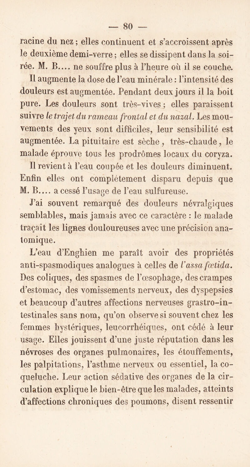 racine du nez ; elles continuent et s'accroissent après le deuxième demi-verre ; elles se dissipent dans la soi- rée. M. B.... ne souffre plus à Fheure où il se couche. Il augmente la dose de Feau minérale : Fintensité des douleurs est augmentée. Pendant deux jours il la boit pure. Les douleurs sont très-vives ; elles paraissent suivre le trajet du rameau frontal et du nazal. Les mou- vements des yeux sont difficiles, leur sensibilité est augmentée. La pituitaire est sèche , très-chaude, le malade éprouve tous les prodromes locaux du coryza. 11 revient à l^eau coupée et les douleurs diminuent. Enfin elles ont complètement disparu depuis que M. B.... a cessé Fusage de Feau sulfureuse. J'ai souvent remarqué des douleurs névralgiques semblables, mais jamais avec ce caractère : le malade traçait les lignes douloureuses avec une précision ana- tomique. L'eau d’Enghien me paraît avoir des propriétés anti-spasmodiques analogues à celles de l’assa fœtida. Des coliques, des spasmes de Fœsophage, des crampes d’estomac, des vomissements nerveux, des dyspepsies et beaucoup d’autres affections nerveuses grastro-in- testinales sans nom, qu’on observe si souvent chez les femmes hystériques, leucorrhéiques, ont cédé à leur usage. Elles jouissent d’une juste réputation dans les névroses des organes pulmonaires, les étouffements, les palpitations, l’asthme nerveux ou essentiel, la co- queluche. Leur action sédative des organes de la cir- culation explique le bien-être que les malades, atteints d’affections chroniques des poumons, disent ressentir