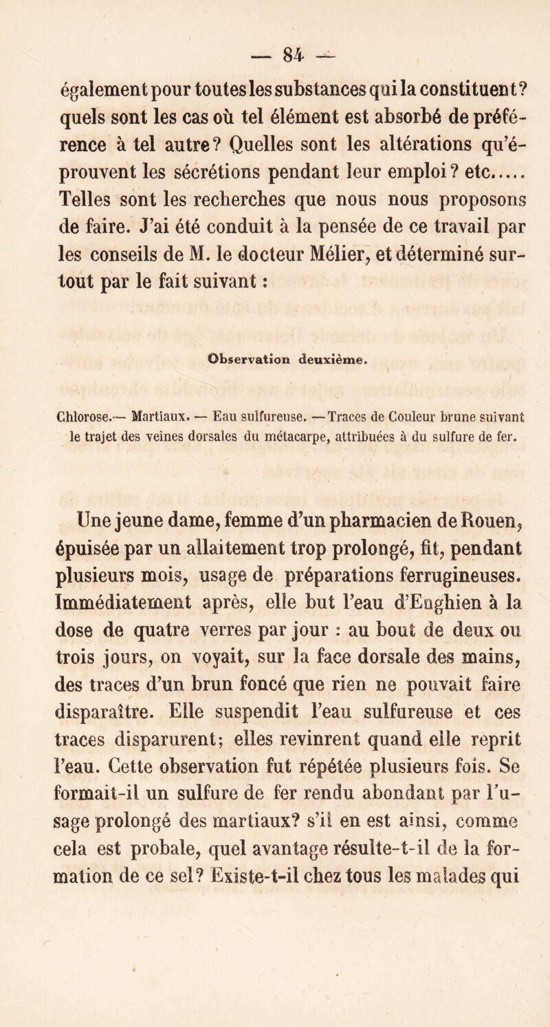 également pour toutes les substances qui la constituent? quels sont les cas où tel élément est absorbé de préfé- rence à tel autre? Quelles sont les altérations qu'é- prouvent les sécrétions pendant leur emploi ? etc Telles sont les recherches que nous nous proposons de faire. J'ai été conduit à la pensée de ce travail par les conseils de M. le docteur Mélier^ et déterminé sur- tout par le fait suivant : Observation deuxième. Chlorose.— Martiaux. -- Eau sulfureuse. — Traces de Couleur brune suivant le trajet des veines dorsales du métacarpe, attribuées à du sulfure de fer. Une jeune dame, femme d'un pharmacien de Rouen, épuisée par un allaitement trop prolongé, fit, pendant plusieurs mois, usage de préparations ferrugineuses. Immédiatement après, elle but l'eau d’Eoghien à la dose de quatre verres par jour : au bout de deux ou trois jours, on voyait, sur la face dorsale des mains, des traces d'un brun foncé que rien ne pouvait faire disparaître. Elle suspendit l'eau sulfureuse et ces traces disparurent; elles revinrent quand elle reprit l'eau. Cette observation fut répétée plusieurs fois. Se formait-il un sulfure de fer rendu abondant par Tu- sage prolongé des martiaux? s'il en est ainsi, comme cela est probale, quel avantage résulte-t-il de la for- mation de ce sel? Existe-t-il chez tous les malades qui