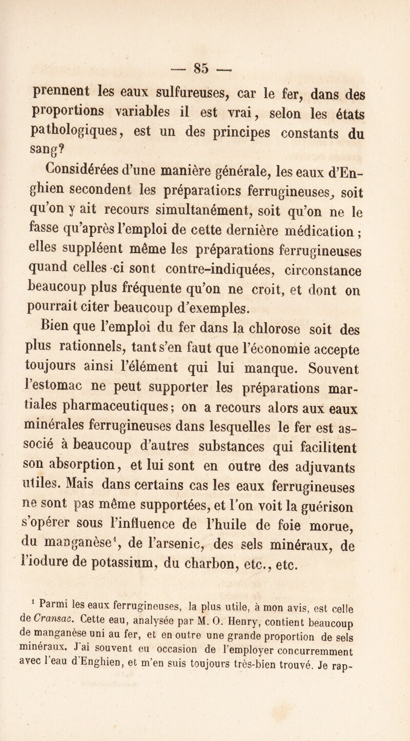 prennent les eaux sulfureuses, car le fer, dans des proportions variables il est vrai, selon les états pathologiques, est un des principes constants du sang? Considérées d'une manière générale, les eaux d'En- ghien secondent les préparations ferrugineuses^ soit qu'on y ait recours simultanément, soit qu'on ne le fasse qu'après l'emploi de cette dernière médication ; elles suppléent même les préparations ferrugineuses quand celles ci sont contre-indiquées, circonstance beaucoup plus fréquente qu'on ne croit, et dont on pourrait citer beaucoup d'exemples. Bien que l'emploi du fer dans la chlorose soit des plus rationnels, tant s'en faut que l'économie accepte toujours ainsi l'élément qui lui manque. Souvent l’estomac ne peut supporter les préparations mar- tiales pharmaceutiques ; on a recours alors aux eaux minérales ferrugineuses dans lesquelles le fer est as- socié à beaucoup d’autres substances qui facilitent son absorption, et lui sont en outre des adjuvants utiles. Mais dans certains cas les eaux ferrugineuses ne sont pas même supportées, et Ton voit la guérison s’opérer sous l'influence de l'huile de foie morue, du mauganèse^ de l’arsenic, des sels minéraux, de l’iodure de potassium, du charbon, etc., etc. 1 Parmi les eaux ferrugineuses, la plus utile, à mon avis, est celle à^Cramac. Cette eau, analysée par M. O. Henry, contient beaucoup de manganèse uni au fer, et en outre une grande proportion de sels minéraux. J ai souvent eu occasion de l’employer concurremment avec l’eau d’Enghien, et m’en suis toujours très-bien trouvé. Je rap-