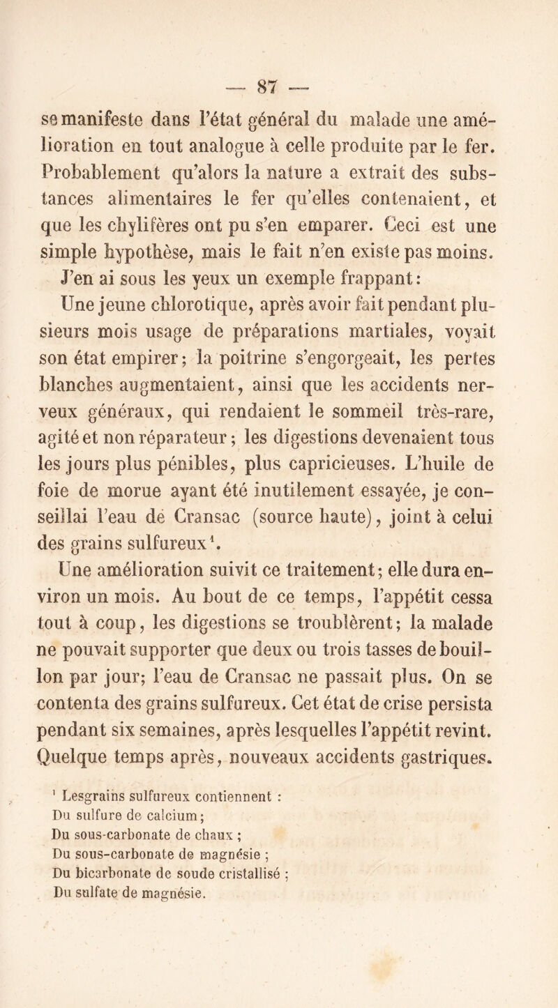 S8 manifeste dans l^état général du malade une amé- lioration en tout analogue à celle produite par le fer. Probablement qu^alors la nature a extrait des subs- tances alimentaires le fer qu’elles contenaient, et que les chylifères ont pu s'en emparer. Ceci est une simple hypothèse, mais le fait n’en existe pas moins. J'en ai sous les yeux un exemple frappant : Une jeune chlorotique, après avoir fait pendant plu- sieurs mois usage de préparations martiales, voyait son état empirer ; la poitrine s’engorgeait, les pertes blanches augmentaient, ainsi que les accidents ner- veux généraux, qui rendaient le sommeil très-rare, agité et non réparateur ; les digestions devenaient tous les jours plus pénibles, plus capricieuses. L’huile de foie de morue ayant été inutilement essayée, je con- seillai l’eau dé Cransac (source haute), joint à celui des grains sulfureux L Une amélioration suivit ce traitement ; elle dura en- viron un mois. Au bout de ce temps, l’appétit cessa tout à coup, les digestions se troublèrent ; la malade ne pouvait supporter que deux ou trois tasses de bouil- lon par jour; l’eau de Cransac ne passait plus. On se contenta des grains sulfureux. Cet état de crise persista pendant six semaines, après lesquelles l’appétit revint. Quelque temps après, nouveaux accidents gastriques. ' Lesgrains sulfureux contiennent : Du sulfure de calcium; Du sous-carbonate de chaux ; Du sous-carbonate de magnésie ; Du bicarbonate de soude cristallisé ; Du sulfate de magnésie.