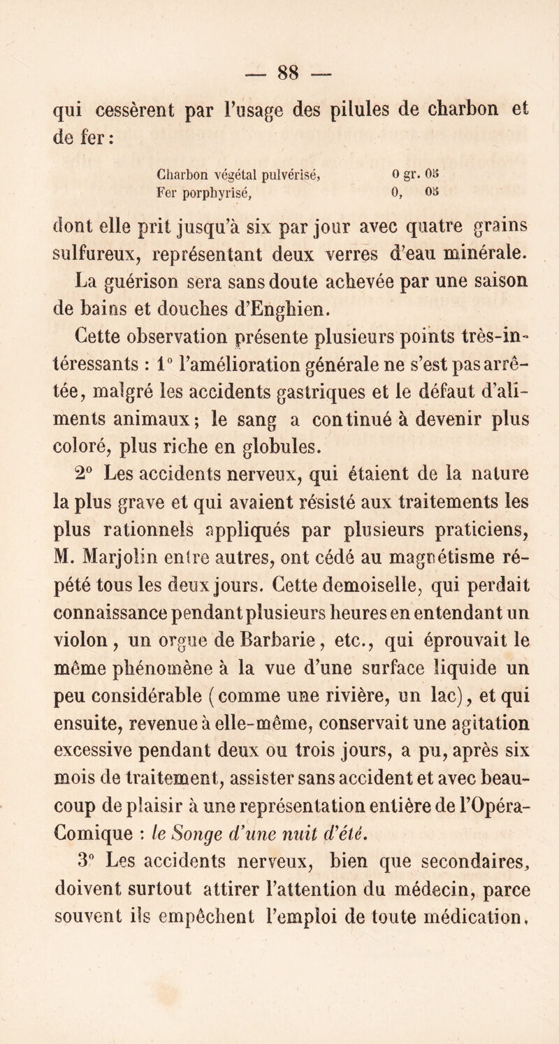 qui cessèrent par Fiisage des pilules de charbon et de fer : Charbon végétal pulvérisé, O gr. OS Fer porphyrisé, 0, 03 dont elle prit jusqu’à six par jour avec quatre grains sulfureux, représentant deux verres d’eau minérale. La guérison sera sans doute achevée par une saison de bains et douches d’Enghien. Cette observation présente plusieurs points très-in- téressants : 1“ l’amélioration générale ne s’est pas arrê- tée, malgré les accidents gastriques et le défaut d’ali- ments animaux ; le sang a continué à devenir plus coloré, plus riche en globules. 2^ Les accidents nerveux, qui étaient de la nature la plus grave et qui avaient résisté aux traitements les plus rationnels appliqués par plusieurs praticiens, M. Marjolin entre autres, ont cédé au magnétisme ré- pété tous les deux jours. Cette demoiselle, qui perdait connaissance pendant plusieurs heures en entendant un violon, un orgue de Barbarie, etc., qui éprouvait le même phénomène à la vue d’une surface liquide un peu considérable (comme une rivière, un lac), et qui ensuite, revenue à elle-même, conservait une agitation excessive pendant deux ou trois jours, a pu, après six mois de traitement, assister sans accident et avec beau- coup de plaisir à une représentation entière de l’Opéra- Comique : le Songe d'une nuit d’été, 3 Les accidents nerveux, bien que secondaires^ doivent surtout attirer l’attention du médecin, parce souvent ils empêchent l’emploi de toute médication,