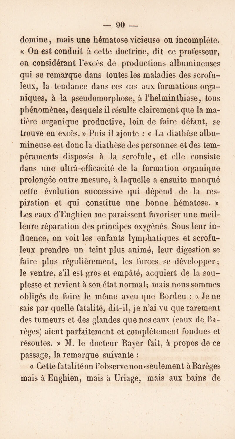 domine, mais une hématose vicieuse ou incomplète. c( On est conduit à cette doctrine, dit ce professeur, en considérant Texcès de productions albumineuses qui se remarque dans toutes les maladies des scrofu- leux, la tendance dans ces cas aux formations orga- niques, à la pseudomorphose, à Thelminthiase, tous phénomènes, desquels il résulte clairement que la ma- tière organique productive, loin de faire défaut, se trouve en excès. » Puis il ajoute : « La diathèse albu- mineuse est donc la diathèse des personnes et des tem- péraments disposés à la scrofule, et elle consiste dans une ultrà-efficacité de la formation organique prolongée outre mesure, à laquelle a ensuite manqué cette évolution successive qui dépend de la res- piration et qui constitue une bonne hématose. » Les eaux d’Enghien me paraissent favoriser une meil- leure réparation des principes oxygénés. Sous leur in- fluence, on voit les enfants lymphatiques et scrofu- leux prendre un teint plus animé, leur digestion se faire plus régulièrement, les forces se développer; le ventre, s'il est gros et empâté, acquiert de la sou- plesse et revient à son état normal; mais nous sommes obligés de faire le même aveu que Borden : (c Je ne sais par quelle fatalité, dit-il, je n’ai vu que rarement des tumeurs et des glandes que nos eaux (eaux de Ba- règes) aient parfaitement et complètement fondues et résoutes. » M. le docteur Rayer fait, à propos de ce passage, la remarque suivante : « Cette fatalité on l’observe non-seulement àBarèges mais à Enghien, mais à üriage, mais aux bains de