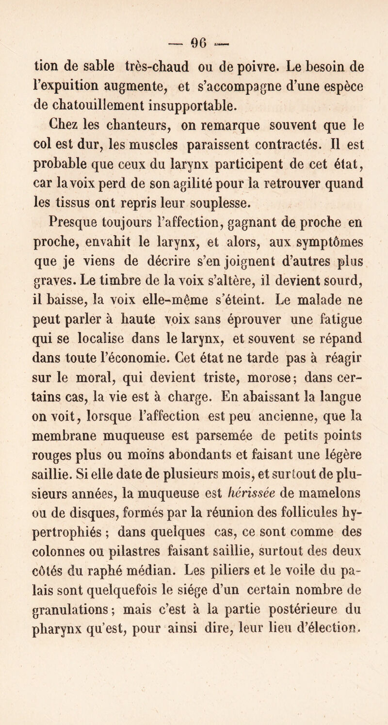 — 06 tion de sable très-chaud ou de poivre. Le besoin de Texpuition augmente, et s’accompagne d’une espèce de chatouillement insupportable. Chez les chanteurs, on remarque souvent que le col est dur, les muscles paraissent contractés. Il est probable que ceux du larynx participent de cet état, car la voix perd de son agilité pour la retrouver quand les tissus ont repris leur souplesse. Presque toujours l’affection, gagnant de proche en proche, envahit le larynx, et alors, aux symptômes que je viens de décrire s’enjoignent d’autres plas graves. Le timbre de la voix s’altère, il devient sourd, il baisse, la voix elle-même s’éteint. Le malade ne peut parler à haute voix sans éprouver une fatigue qui se localise dans le larynx, et souvent se répand dans toute l’économie. Cet état ne tarde pas à réagir sur le moral, qui devient triste, morose ; dans cer- tains cas, la vie est à charge. En abaissant la langue on voit, lorsque l’affection est peu ancienne, que la membrane muqueuse est parsemée de petits points rouges plus ou moins abondants et faisant une légère saillie. Si elle date de plusieurs mois, et surtout de plu- sieurs années, la muqueuse est hérissée de mamelons ou de disques, formés par la réunion des follicules hy- pertrophiés ; dans quelques cas, ce sont comme des colonnes ou pilastres faisant saillie, surtout des deux côtés du raphé médian. Les piliers et le voile du pa- lais sont quelquefois le siège d’un certain nombre de granulations; mais c’est à la partie postérieure du pharynx qu’est, pour ainsi dire, leur lieu d’élection.