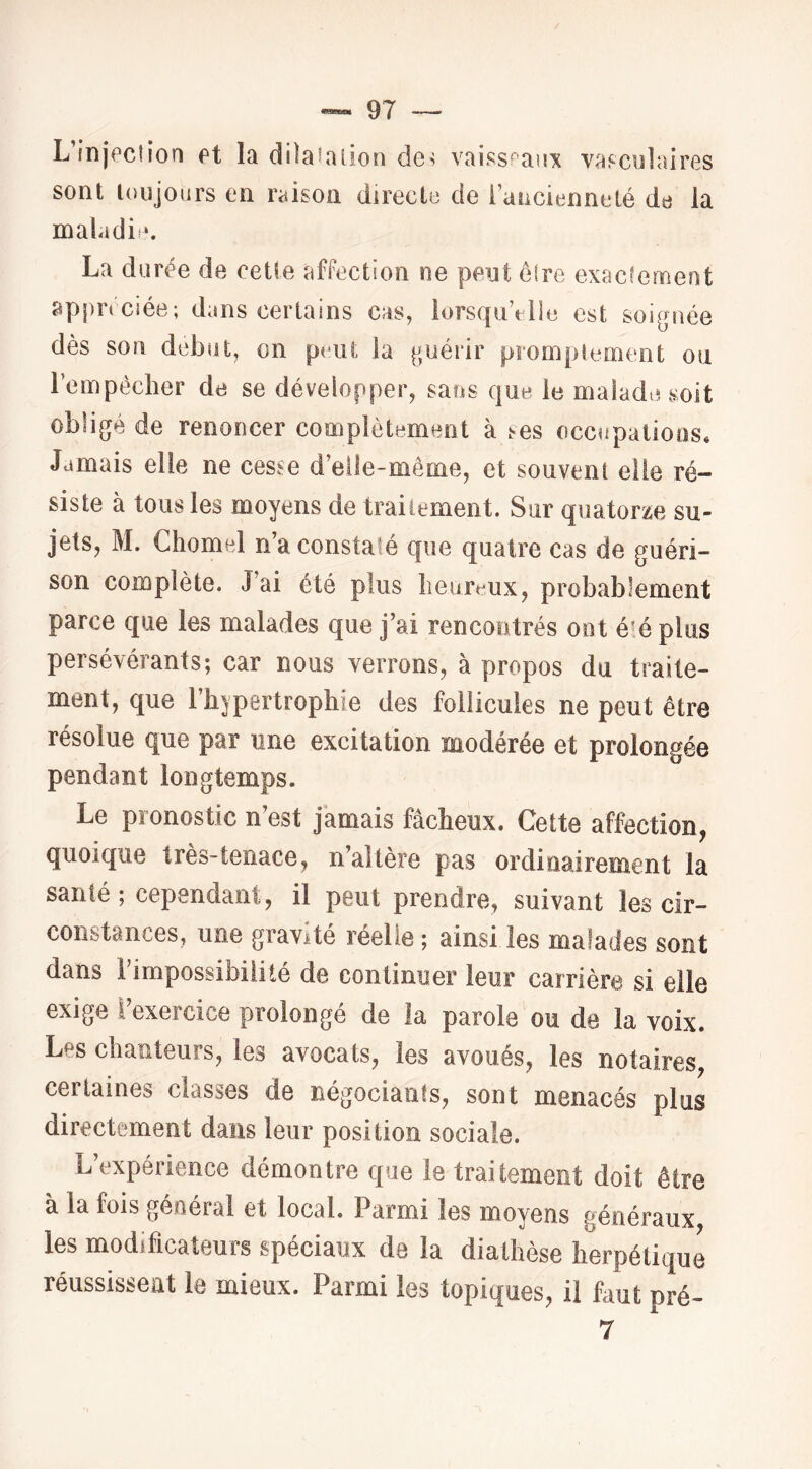 L’injfcîion et la dilaialion de^ vaissr*anic vasculaires sont toujours en raison directe de Taucienneté de la maladif. La durée de cette afFection ne peut ôire exacfemeot appn ciée; dans certains cas, lorsquVlle est soignée dès son début, on peut la guérir promplement on rempéclier de se développer, sans que le malade soit obligé de renoncer complètement à ses occupations. Jamais elle ne cesse d’elle-même, et souvent elle ré- siste à tous les moyens de traiiement. Sur quatorze su- jets, M. Chomel n a constaté que quatre cas de guéri- son complète. J’ai été plus heureux, probablement parce que les malades que j’ai rencontrés ont été plus persévérants; car nous verrons, à propos du traite- ment, que l’hypertrophie des follicules ne peut être résolue que par une excitation modérée et prolongée pendant longtemps. Le pronostic n’est jamais fâcheux. Cette affection, quoique très-tenace, n’altère pas ordinairement la santé; cependant, il peut prendre, suivant les cir- constances, une gravité réelle ; ainsi les malades sont dans l’impossibilité de continuer leur carrière si elle exige ï’exercice prolongé de la parole ou de la voix. Les chanteurs, les avocats, les avoues, les notaires, certaines classes de négociants, sont menacés plus directement dans leur position sociale. L’expérience démontre que le traitement doit être a la fois general et local. Parmi les moyens généraux les modificateurs spéciaux de la diathèse herpétique réussissent le mieux. Parmi les topiques, il faut pré- 7