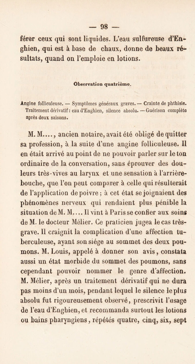 férer ceux qui sont liquides. L'eau sulfureuse d’En- ghien, qui est à base de chaux, donne de beaux ré- sultats, quand on l'emploie en lotions. Observation quatrième. Angine folliculeuse. — Symptômes généraux graves. — Crainte de phthisie. Traitement dérivatif : eau d’Enghien, silence absolu. — Guérison complète après deux saisons. M. M...., ancien notaire, avait été obligé de quitter sa profession, à la suite d’une angine folliculeuse. Il en était arrivé au point de ne pouvoir parler sur le ton ordinaire de la conversation, sans éprouver des dou- leurs très-vives au larynx et une sensation à l'arrière- bouche, que l'on peut comparer à celle qui résulterait de l’application de poivre ; à cet état se joignaient des phénomènes nerveux qui rendaient plus pénible la situation de M. M.... Il vint à Paris se confier aux soins de M. le docteur Mélier. Ce praticien jugea le cas très- grave. Il craignit la complication d'une affection tu- berculeuse, ayant son siège au sommet des deux pou- mons. M. Louis, appelé à donner son avis, constata aussi un état morbide du sommet des poumons, sans cependant pouvoir nommer le genre d'affection. M. Mélier, après un traitement dérivatif qui ne dura pas moins d’un mois, pendant lequel le silence le plus absolu fut rigoureusement observé, prescrivit l'usage de l'eau d’Enghien, et recommanda surtout les lotions ou bains pharyngiens, répétés quatre, cinq, six, sept