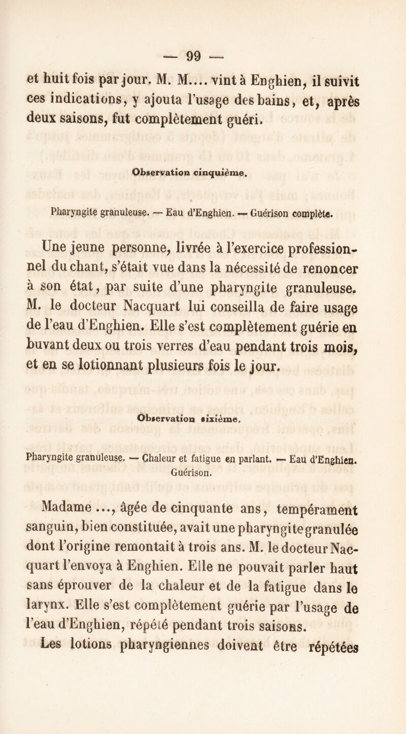 et huit fois par jour. M. M.... vint à Enghien, il suivit ces indications, y ajouta l’usage des bains, et, après deux saisons, fut complètement guéri. Observation cinquième. Pharyngite granuleuse. — Eau d’Enghien. — Guérison complète. Une jeune personne^ livrée à Texercice profession- nel du chant, s’était vue dans la nécessité de renoncer à son état, par suite d’une pharyngite granuleuse, M. le docteur Nacquart lui conseilla de faire usage de l’eau d’Enghien. Elle s’est complètement guérie en buvant deux ou trois verres d’eau pendant trois mois, et en se lotionnant plusieurs fois le jour. Observation sixième. Pharyngite granuleuse. — Chaleur et fatigue en parlant. — Eau d’Enghien. Guérison. Madame ..., âgée de cinquante ans, tempérament sanguin, bien constituée, avait une pharyngite granulée dont l’origine remontait à trois ans. M. le docteur Nac- quart l’envoya à Enghien. Elle ne pouvait parler haut sans éprouver de la chaleur et de la fatigue dans le larynx. Elle s’est complètement guérie par l’usage de l’eau d’Enghien, répété pendant trois saisons. Les lotions pharyngiennes doivent être répétées