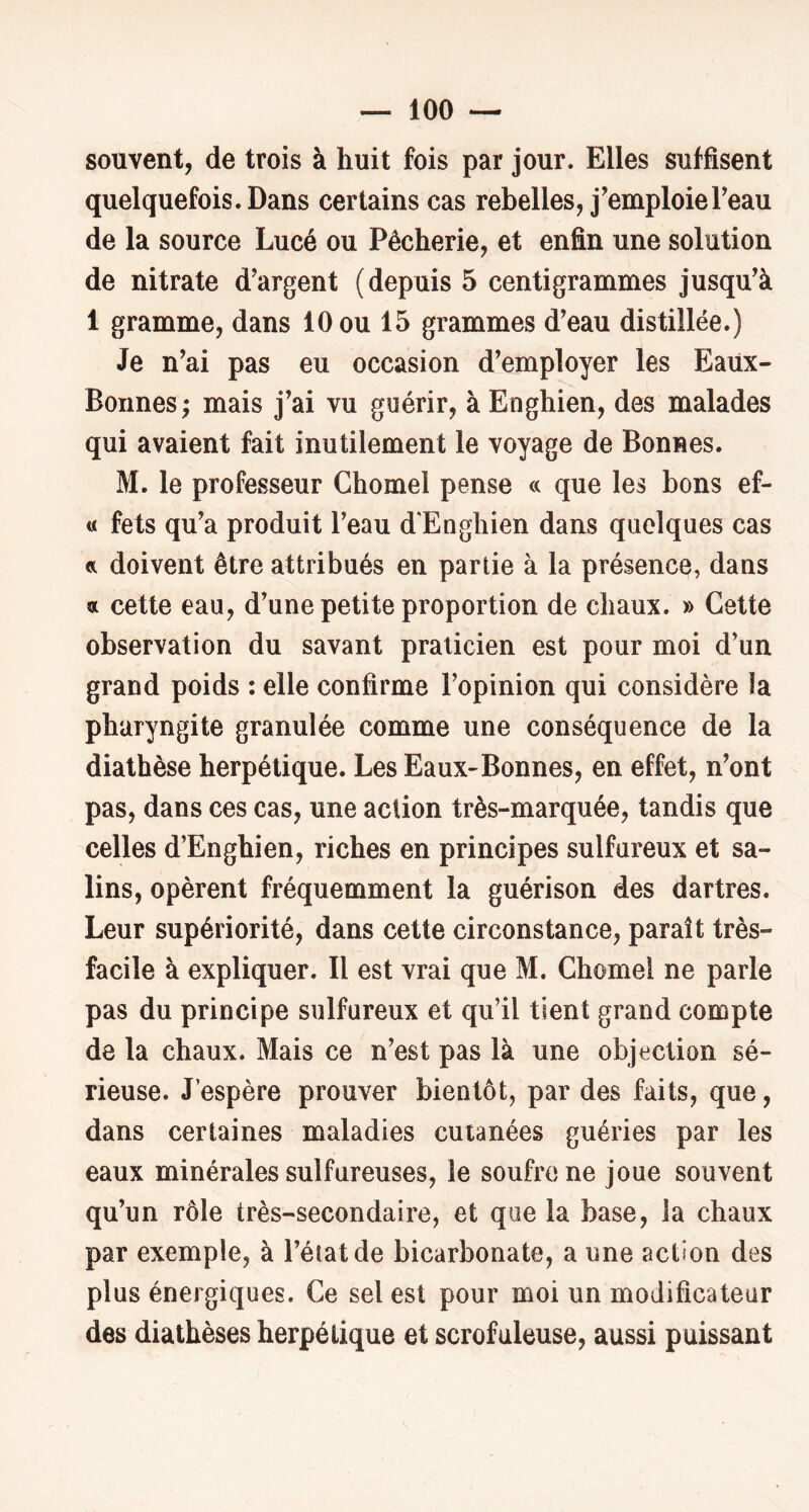 souvent, de trois à huit fois par jour. Elles suffisent quelquefois. Dans certains cas rebelles, j’emploieTeau de la source Lucé ou Pêcherie, et enfin une solution de nitrate d’argent (depuis 5 centigrammes jusqu’à 1 gramme, dans 10 ou 15 grammes d’eau distillée.) Je n’ai pas eu occasion d’employer les Eaüx- Bonnes ; mais j’ai vu guérir, à Enghien, des malades qui avaient fait inutilement le voyage de Bonnes. M. le professeur Chomel pense « que les bons ef- « fets qu’a produit l’eau d’Enghien dans quelques cas et doivent être attribués en partie à la présence, dans a cette eau, d’une petite proportion de chaux. » Cette observation du savant praticien est pour moi d’un grand poids : elle confirme l’opinion qui considère la pharyngite granulée comme une conséquence de la diathèse herpétique. Les Eaux-Bonnes, en effet, n’ont pas, dans ces cas, une action très-marquée, tandis que celles d’Enghien, riches en principes sulfureux et sa- lins, opèrent fréquemment la guérison des dartres. Leur supériorité, dans cette circonstance, paraît très- facile à expliquer. Il est vrai que M. Chôme! ne parle pas du principe sulfureux et qu’il tient grand compte de la chaux. Mais ce n’est pas là une objection sé- rieuse. J’espère prouver bientôt, par des faits, que, dans certaines maladies cutanées guéries par les eaux minérales sulfureuses, le soufre ne joue souvent qu’un rôle très-secondaire, et que la base, la chaux par exemple, à l’éiatde bicarbonate, a une action des plus énergiques. Ce sel est pour moi un modificateur des diathèses herpétique et scrofuleuse, aussi puissant