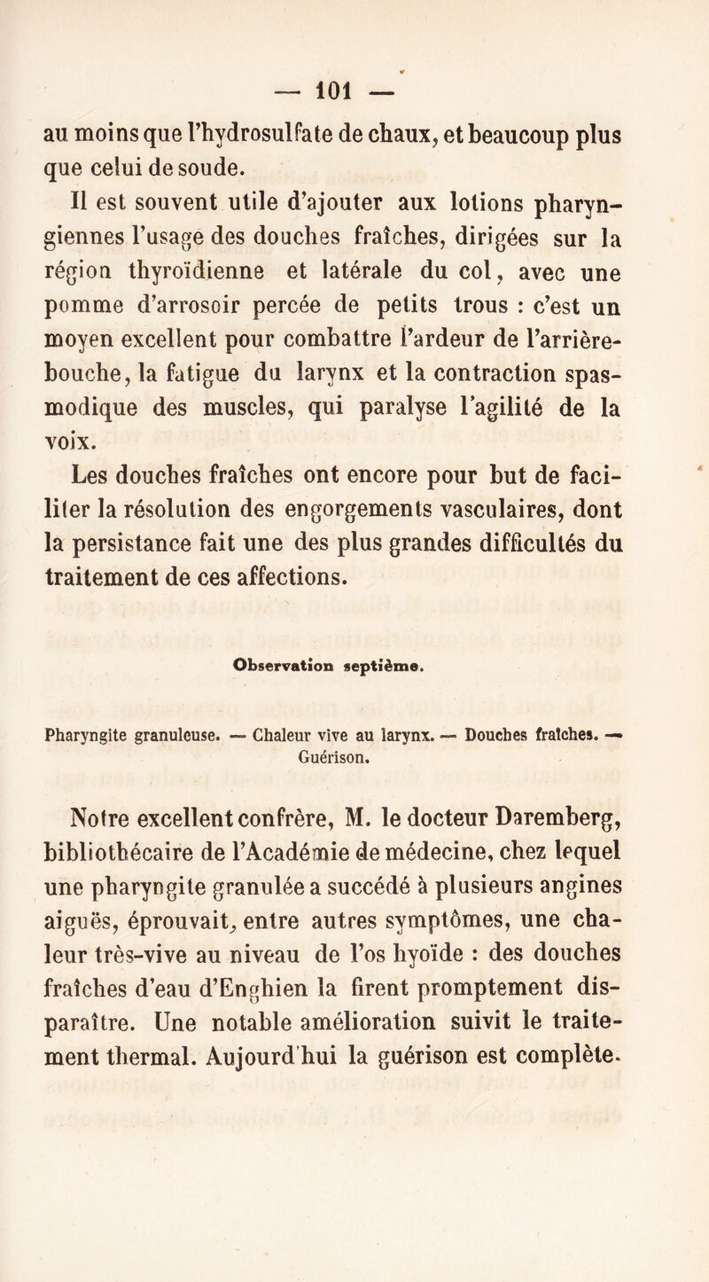 au moins que Thydrosulfate de chaux, et beaucoup plus que celui de soude. Il est souvent utile d’ajouter aux lotions pharyn- giennes Fusage des douches fraîches, dirigées sur la région thyroïdienne et latérale du col , avec une pomme d’arrosoir percée de petits trous : c’est un moyen excellent pour combattre l’ardeur de l’arrière- bouche, la fatigue du larynx et la contraction spas- modique des muscles, qui paralyse Fagilité de la voix. Les douches fraîches ont encore pour but de faci- liter la résolution des engorgements vasculaires, dont la persistance fait une des plus grandes difficultés du traitement de ces affections. Observation septième. Pharyngite granuleuse. — Chaleur vive au larynx. — Douches fraîches. — Guérison. Notre excellent confrère, M. le docteur Daremberg, bibliothécaire de l’Académie de médecine, chez lequel une pharyngite granulée a succédé à plusieurs angines aiguës, éprouvait^ entre autres symptômes, une cha- leur très-vive au niveau de l’os hyoïde : des douches fraîches d eau d’Enghien la firent promptement dis- paraître. Une notable amélioration suivit le traite- ment thermal. Aujourd’hui la guérison est complète.