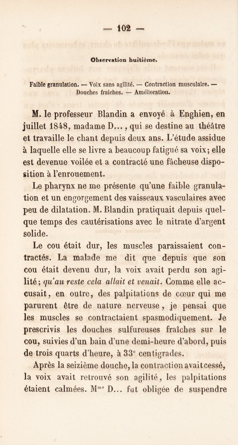 Obiervation huitième. Faible granulation. *— Voix sans agilité. — Contraction musculaire. ■— Douches fraîches. — Amélioration. M. le professeur Blandin a envoyé à Enghien, en juillet 1848, madame D..., qui se destine au théâtre et travaille le chant depuis deux ans. L^étude assidue à laquelle elle se livre a beaucoup fatigué sa voix; elle est devenue voilée et a contracté une fâcheuse dispo- sition à Tenrouement. Le pharynx ne me présente qu’une faible granula- tion et un engorgement des vaisseaux vasculaires avec peu de dilatation. M. Blandin pratiquait depuis quel- que temps des cautérisations avec le nitrate d’argent solide. Le cou était dur, les muscles paraissaient con- tractés. La malade me dit que depuis que son cou était devenu dur, la voix avait perdu son agi- lité ; quau reste cela allait et venait. Gomme elle ac- cusait, en outre, des palpitations de^cœur qui me parurent être de nature nerveuse, je pensai que les muscles se contractaient spasmodiquement. Je prescrivis les douches sulfureuses fraîches sur le cou, suivies d’un bain d’une demi-heure d’abord, puis de trois quarts d’heure, à 33^ centigrades. Après la seizième douche, la contraction avaitcessé, la voix avait retrouvé son agilité, les palpitations étaient calmées. M*® D... fat obligée de suspendre