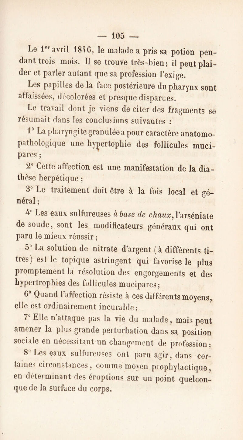 Le 1®’’avril 1846, le malade a pris sa potion pen- daat trois mois. Il se trouve très-bien; il peut plai- der et parler autant que sa profession Texige. Les papilles de la face postérieure du pharynx sont affaissées, décolorées et presque disparues. Le travail dont je viens de citer des fragments se résumait dans les conclusions suivantes : 1' La pharyngite granulée a pour caractère anatomo- pathologique une hyçertophie des follicules muci- pares; 2^ Cette affection est une manifestation de la dia- thèse herpétique ; 3° Le traitement doit être à la fois local et gé- néral ; 4 Les eaux sulfureuses à base de chaux, Farséniate de soude, sont les modificateurs généraux qui ont paru le mieux réussir ; 5^ La solution de nitrate d’argent ( à différents ti- tres) est le topique astringent qui favorise le plus promptement la résolution des engorgements et des hypertrophies des follicules mucipares; 6° Quand l’affection résiste à ces différents moyens, elle est ordinairement incurable; 7° Elle n’attaque pas la vie du malade, mais peut amener la plus grande perturbation dans sa position sociale en nécessitant un changement de profession; 8“ Les eaux sulfureuses ont paru agir, dans cer- taines circonstances, comme moyen prophylactique, en déterminant des éruptions sur un point quelcon- que de la surface du corps.