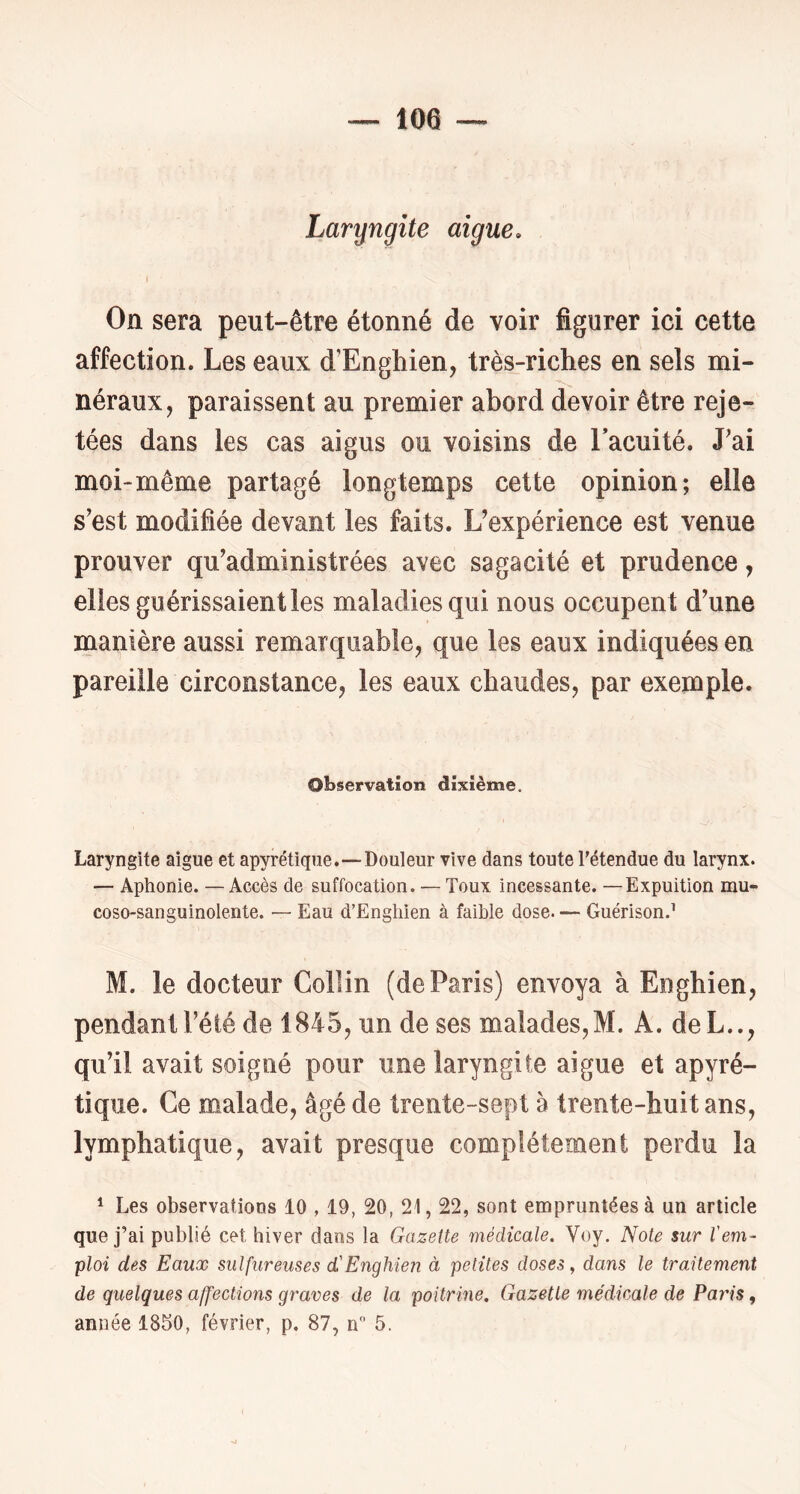 Laryngite aigue» On sera peut-être étonné de voir figurer ici cette affection. Les eaux d’Enghien, très-riches en sels mi- néraux, paraissent au premier abord devoir être reje- tées dans les cas aigus ou voisins de Tacuité. J'ai moi-même partagé longtemps cette opinion; elle s'est modifiée devant les faits. L’expérience est venue prouver qu’administrées avec sagacité et prudence, elles guérissaient les maladies qui nous occupent d’une manière aussi remarquable, que les eaux indiquées en pareille circonstance, les eaux chaudes, par exemple. Observation dixième. Laryngite aigue et apyrétique.—-Douleur vive dans toute l'étendue du larynx. — Aphonie. — Accès de suffocation. — Toux incessante. —Expuition mu- coso-sanguinolente. — Eau d’Engliien à faible dose. — Guérison.’ M. le docteur Collin (de Paris) envoya à Enghien, pendant l’été de 1845, un de ses malades,M. A. deL.., qu’il avait soigné pour une laryngite aigue et apyré- tique. Ce malade, âgé de trente-sept a trente-huit ans, lymphatique, avait presque complètement perdu la * Les observations 10 , 19, 20, 21,22, sont empruntées à un article que j’ai publié cet hiver dans la Gazette médicale. Voy. Note sur l'em- ploi des Eaux sulfureuses d'Enghien à petites doses, dans le traitement de quelques affections graves de la poitrine. Gazette médicale de Paiis, année 1850, février, p. 87, n 5.