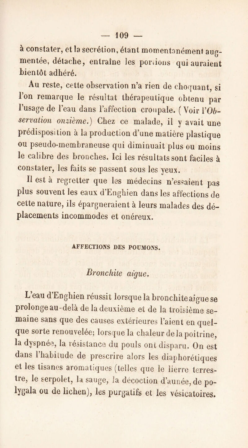 à constater, et la secrétion, étant momentanément aug- mentée, détache, entraîne les portons qui auraient bientôt adhéré. Au reste, cette observation n'a rien de choquant, si Ton remarque le résultat thérapeutique obtenu par l’usage de l’eau dans l’affection croupale. (Voir i’06- servation onzième.) Chez ce malade, il y avait une prédisposition à la production d’une matière plastique ou pseudo-membraneuse qui diminuait plus ou moins le calibre des bronches. Ici les résultats sont faciles à constater, les faits se passent sous les yeux. Il est à regretter que les médecins n’essaient pas plus souvent les eaux d’Enghien dans les affections de cette nature, ils épargneraient à leurs malades des dé- placements incommodes et onéreux. AFFECTIONS DES POUMONS. Bronchite aigue. L’eau d’Enghien réussit lorsque la bronchite aigue se prolonge au-delà de la deuxième et de la troisième se- maine sans que des causes extérieures l’aient en quel- que sorte renouvelée; lorsque la chaleur de la poitrine, la dyspnée, la résistance du pouls ont disparu. On est dans riiabilude de prescrire alors les diaphorétiques et les lisünes aromatiques (telles que le lierre terres- tre, le serpolet, la sauge, la décoction d’aunée, de po- lygala ou de lichen), les purgatifs et les vésicatoires.