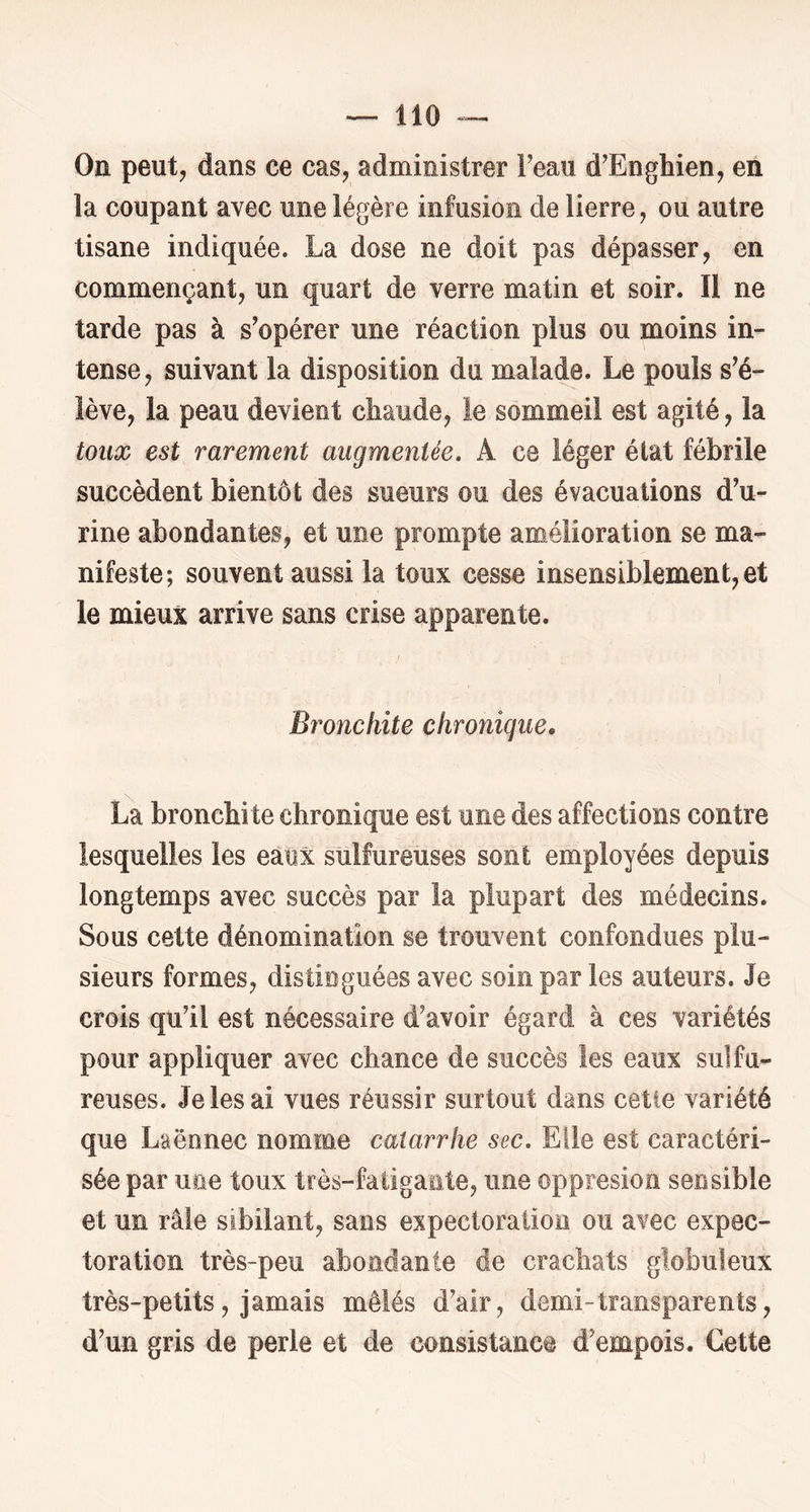 On peut J dans ce cas, administrer Feau d^Enghien, en la coupant avec une légère infusion de lierre, ou autre tisane indiquée. La dose ne doit pas dépasser, en commençant, un quart de verre matin et soir. Il ne tarde pas à s’opérer une réaction plus ou moins in- tense, suivant la disposition du malade. Le pouls s’é- lève, la peau devient chaude, le sommeil est agité, la toux est rarement augmentée, A ce léger état fébrile succèdent bientôt des sueurs ou des évacuations d’u- rine abondantes, et une prompte amélioration se ma- nifeste; souvent aussi la toux cesse insensiblement, et le mieux arrive sans crise apparente. Bronchite chronique, La bronchite chronique est une des affections contre lesquelles les eaox sulfureuses sont employées depuis longtemps avec succès par la plupart des médecins. Sous cette dénomination se trouvent confondues plu- sieurs formes, distinguées avec soin par les auteurs. Je crois qu’il est nécessaire d’avoir égard à ces variétés pour appliquer avec chance de succès les eaux sulfu- reuses. Je les ai vues réussir surtout dans cetle variété que Laënnec nomme catarrhe sec. Elle est caractéri- sée par une toux très-fatigante, une oppresion sensible et un râle sibilant, sans expectoration ou avec expec- toration très-peu abondante de crachats globuleux très-petits, jamais mêlés d’air, demi-transparents, d’un gris de perle et de consistance d’empois. Cette