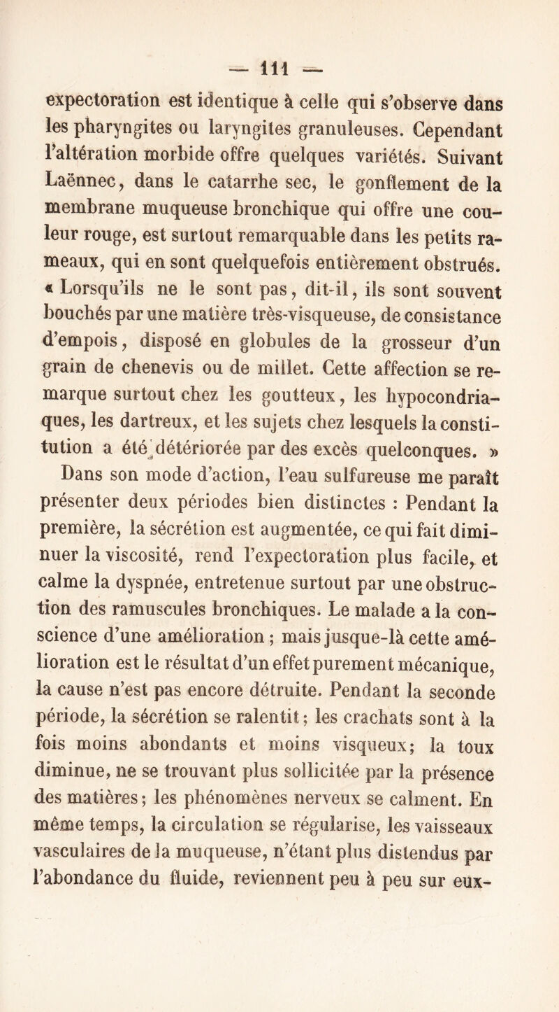 expectoration est identique à celle qui s’observe dans les pharyngites ou laryngites granuleuses. Cependant l’altération morbide offre quelques variétés. Suivant Laënnec, dans le catarrhe sec, le gonflement de la membrane muqueuse bronchique qui offre une cou- leur rouge, est surtout remarquable dans les petits ra- meaux, qui en sont quelquefois entièrement obstrués. « Lorsqu’ils ne le sont pas, dit-il, ils sont souvent bouchés par une matière très-visqueuse, de consistance d’empois, disposé en globules de la grosseur d’un grain de chenevis ou de millet. Cette affection se re- marque surtout chez les goutteux, les hypocondria- ques, les dartreux, et les sujets chez lesquels la consti- tution a été'détériorée par des excès quelconques. » Dans son mode d’action, l’eau sulfureuse me paraît présenter deux périodes bien distinctes : Pendant la première, la sécrétion est augmentée, ce qui fait dimi- nuer la viscosité, rend l’expectoration plus facile, et calme la dyspnée, entretenue surtout par une obstruc- tion des ramuscules bronchiques. Le malade a la con- science d’une amélioration ; mais jusque-là cette amé- lioration est le résultat d’un effet purement mécanique, la cause n’est pas encore détruite. Pendant la seconde période, la sécrétion se ralentit ; les crachats sont à la fois moins abondants et moins visqueux; la toux diminue, ne se trouvant plus sollicitée par la présence des matières ; les phénomènes nerveux se calment. En même temps, la circulation se régularise, les vaisseaux vasculaires de la muqueuse, n’étant plus distendus par l’abondance du fluide, reviennent peu à peu sur eux-