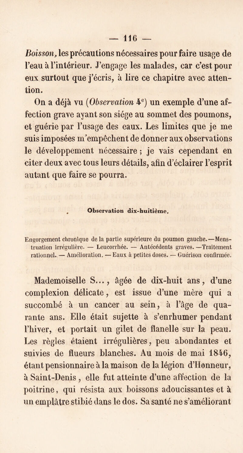 Boisson, les précautions nécessaires pour faire usage de Feauàrintérieur. J’engage les malades, car c’est pour eux surtout que j’écris, à lire ce chapitre avec atten- tion. On a déjà vu {Observation 4®) un exemple d’une af- fection grave ayant son siège au sommet des poumons, et guérie par l’usage des eaux. Les limites que je me suis imposées m'empêchent de donner aux observations le développement nécessaire ; je vais cependant en citer deux avec tous leurs détails, afin d’éclairer l’esprit autant que faire se pourra. , Observation dix-huitième. Engorgement chronique delà partie supérieure du poumon gauche.“Mens- truation irrégulière. — Leucorrhée. — Antécédents graves. —Traitement rationnel. — Amélioration. —Eaux à petites doses. — Guérison confirmée. Mademoiselle S..., âgée de dix-huit ans, d’une complexion délicate, est issue d’une mère qui a succombé à un cancer au sein, à l’âge de qua- rante ans. Elle était sujette à s’enrhumer pendant l’hiver, et portait un gilet de flanelle sur la peau. Les règles étaient irrégulières, peu abondantes et suivies de flueurs blanches. Au mois de mai 1846, étant pensionnaire à la maison de la légion d’Honneur, à Saint-Denis, elle fut atteinte d’une affection de la poitrine, qui résista aux boissons adoucissantes et à un emplâtre stibié dans le dos. Sa santé ne s’améliorant