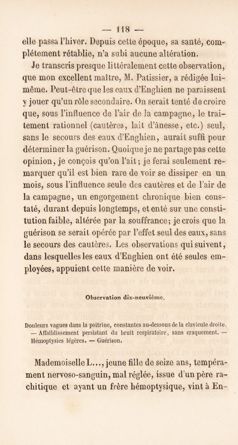 elle passa i’hiver. Depuis cette époque, sa santé, com- plètement rétablie, n'a subi aucune altération. Je transcris presque littéralement cette observation, que mon excellent maître, M, Pâtissier, a rédigée lui- même. Peut-être que les eaux d'Engliien ne paraissent y jouer qu'un rôle secondaire. On serait tenté de croire que, sous l'iniuence de l'air de Ia_campagne, le trai- tement rationnel (cautères, lait d'ânesse, etc.) seul, sans le secours des eaux d'Eogliien, aurait suffi pour déterminer la guérison. Quoique je ne partage pas cette opinion, je conçois qu'on Fait ; je ferai seulement re- marquer qu'il est bien rare de voir se dissiper en un mois, sous l’influence seule des cautères et de Pair de la campagne, un engorgement cbrooique bien cons- taté, durant depuis longtemps, et enté sur une consti- tution faible, altérée par la souffrance; je crois que la guérison se serait opérée par l’effet seul des eaux, sans le secours des cautères. Les observations qui suivent, dans lesquelles les eaux d'Enghien ont été seules em- ployées, appuient cette manière de voir. Observation dix-neuvième. Douleurs vagues dans la poitrine, constantes au-dessous de la clavicule droite. — Affaiblissement persistant du bruit respiratoire, sans craquement. •— Hémoptysies légères. — Guérison. MademoiselleL..., jeune fille de seize ans, tempéra- ment nervoso-sanguin, mal réglée, issue d'un père ra- chitique et ayant un frère hémoptysique, vint à En-