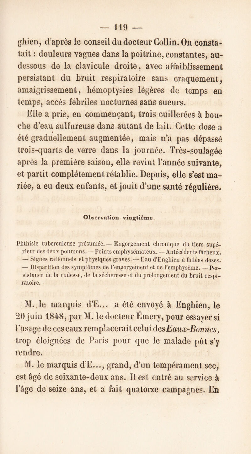 gliien, d'après le conseil du docteur Collin. On consta- tait : douleurs vagues dans la poitrine, constantes, au- dessous de la clavicule droite, avec affaiblissement persistant du bruit respiratoire sans craquement, amaigrissement, hémoptysies légères de temps en temps, accès fébriles nocturnes sans sueurs. Elle a pris, en commençant, trois cuillerées à bou- che d'eau sulfureuse dans autant de lait. Cette dose a f été graduellement augmentée, mais n'a pas dépassé trois-quarts de verre dans la journée. Très-soulagée après la première saison, elle revint l'année suivante, et partit complètement rétablie. Depuis, elle s'est ma- riée, a eu deux enfants, et jouit d'une santé régulière. Observation vingtième. Phthisie tuberculeuse présumée. — Engorgement chronique du tiers supé- rieur des deux poumons. — Points emphysémateux. — Antécédents fâcheux. — Signes rationnels et physiques graves. ~ Eau d’Enghien à faibles doses. — Disparition des symptômes de Fengorgement et de Femphysème^ — Per- sistance de la rudesse, de la sécheresse et du prolongement du bruit respi- ratoire. M. le marquis d’E... a été envoyé à Enghien, le 20 juin 1848, par M. le docteur Émery, pour essayer si l'usage de ces eaux remplacerait celui desEanæ-Bonnes^ trop éloignées de Paris pour que le malade pût s'y rendre. M. le marquis d’E..., grand, d'un tempérament sec, est âgé de soixante-deux ans. li est entré au service à l'âge de seize ans, et a fait quatorze campagnes. En