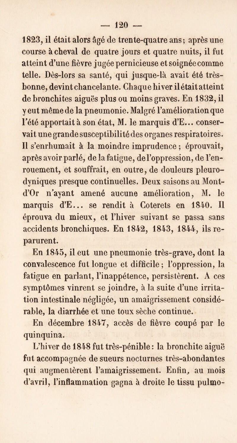 1823, il était alors âgé de trente-quatre ans; après une course achevai de quatre jours et quatre nuits, il fut atteint d’une fièvre jugée pernicieuse et soignée comme telle. Dès-lors sa santé, qui jusque-là avait été très- bonne, devint chancelante. Chaque hiver ilétait atteint de bronchites aiguës plus ou moins graves. En 1832, il y eut même de la pneumonie. Malgré Taméliorationque rété apportait à son état, M. le marquis d’E... conser- vait une grande susceptibilité des organes respiratoires. Il s’enrhumait à la moindre imprudence ; éprouvait, après avoir parlé, de la fatigue, de l’oppression, de l’en- rouement, et souffrait, en outre, de douleurs pleuro- dyniques presque continuelles. Deux saisons au Mont- d’Or n’ayant amené aucune amélioration, M. le marquis d’E... se rendit à Coterets en 1840. Il éprouva du mieux, et l’hiver suivant se passa sans accidents bronchiques. En 1842, 1843, 1844, ils re- parurent. En 1845, il eut une pneumonie très-grave, dont la convalescence fut longue et difficile; l’oppression, la fatigue en parlant, l’inappétence, persistèrent. A ces symptômes vinrent se joindre, à la suite d’une irrita- tion intestinale négligée, un amaigrissement considé- rable, la diarrhée et une toux sèche continue. En décembre 1847, accès de fièvre coupé par le quinquina. L’hiver de 1848 fut très-pénible : la bronchite aiguë fut accompagnée de sueurs nocturnes très-abondantes qui augmentèrent l’amaigrissement. Enfin^ au mois d’avril, l’infiammation gagna à droite le tissu pulmo-