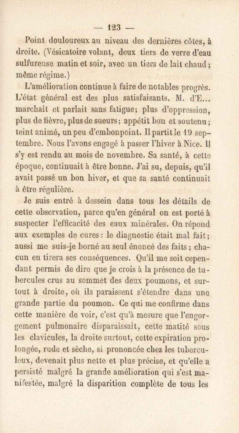 Point douloureux au niveau des dernières côtes, à droite. (Vésicatoire volant, deux tiers de verre d'eau sulfureuse matin et soir, avec un tiers de lait chaud ; même régime.) L'amélioration continue à faire de notables progrès. L'état général est des plus satisfaisants. M, d’E... marchait et parlait sans fatigue; plus d'oppression, plus de fièvre, plus de sueurs ; appétit bon et soutenu ; teint animé, un peu d'embonpoint. Il partit le 19 sep- tembre. Nous l'avons engagé à passer l'hiver à Nice. Il s’y est rendu au mois de novembre. Sa santé, à cette époque, continuait à être bonne. J'ai su, depuis, qu'il avait passé un bon hiver, et que sa santé continuait à être régulière. Je suis entré à dessein dans tous les détails de cette observation, parce qu’en général on est porté à suspecter l'efhcacité des eaux minérales. On répond aux exemples de cures : le diagnostic était mai fait ; aussi me suis-je borné au seul énoncé des faits ; cha- cun en tirera ses conséquences. Qu’il me soit cepen- dant permis de dire que je crois à la présence de tu- bercules crus au sommet des deux poumons, et sur- tout à droite, où ils paraissent s’étendre dans une grande partie du poumon. Ce qui me confirme dans cette manière de voir, c'est qu'à mesure que l'engor- gement pulmonaire disparaissait, cette matité sous les clavicules, la droite surtout, cette expiration pro- longée, rude et sèche, si prononcée chez les tubercu- leux, devenait plus nette et plus précise, et qu'elle a persisté malgré la grande amélioration qui s'est ma- nifestée, malgré la disparition complète de tous les