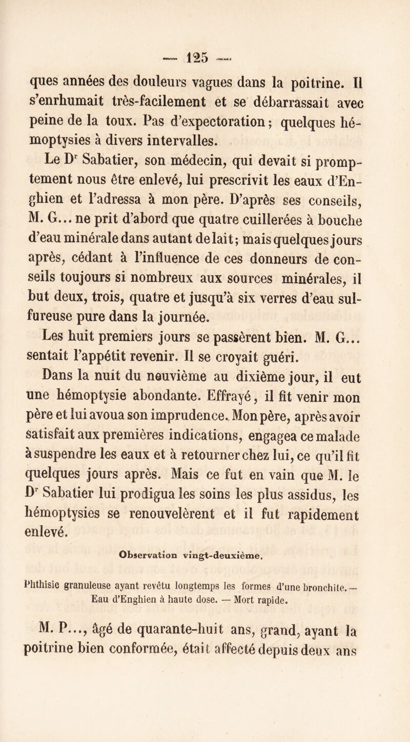 ques années des douleurs vagues dans la poitrine. Il s’enrhumait très-facilement et se débarrassait avec peine de la toux. Pas d’expectoration ; quelques hé- moptysies à divers intervalles. Le D Sabatier, son médecin, qui devait si promp- tement nous être enlevé, lui prescrivit les eaux d’En- ghien et Fadressa à mon père. D’après ses conseils, M. G... ne prit d’abord que quatre cuillerées à bouche d’eau minérale dans autant de lait; mais quelques jours après, cédant à l’influence de ces donneurs de con- seils toujours si nombreux aux sources minérales, il but deux, trois, quatre et jusqu’à six verres d’eau sul- fureuse pure dans la journée. Les huit premiers jours se passèrent bien. M. G... sentait l’appétit revenir. Il se croyait guéri. Dans la nuit du neuvième au dixième jour, il eut une hémoptysie abondante. Effrayé, il ht venir mon père et lui avoua son imprudence. Mon père, après avoir satisfait aux premières indications, engagea ce malade à suspendre les eaux et à retourner chez lui, ce qu’il fit quelques jours après. Mais ce fut en vain que M. le D Sabatier lui prodigua les soins les plus assidus, les hémoptysies se renouvelèrent et il fut rapidement enlevé. Observation vingt-deuxième. Phthisie granuleuse ayant revêtu longtemps les formes d’une bronchite. — Eau d’Enghien à haute dose. — Mort rapide. M. P..., âgé de quarante-huit ans, grand, ayant la poitrine bien conformée, était affecté depuis deux ans