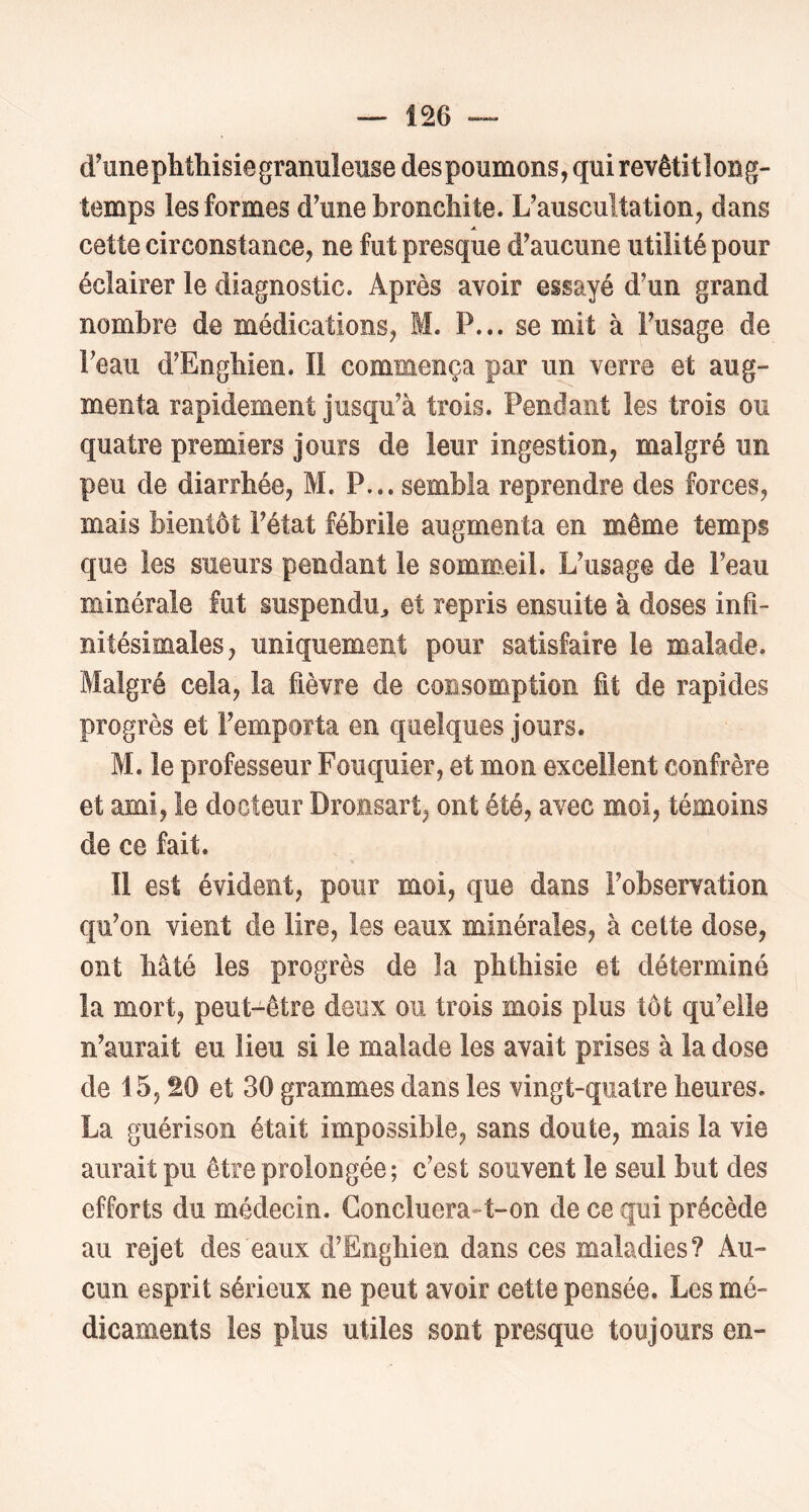 d'une phthisie granuleuse des poumons, qui revêtitlong- temps les formes d'une bronchite. L'auscultation, dans cette circonstance, ne fut presque d'aucune utilité pour éclairer le diagnostic. Après avoir essayé d'un grand nombre de médications, M. P... se mit à l'usage de l'eau d'Enghien. Il commença par un verre et aug- menta rapidement jusqu'à trois. Pendant les trois ou quatre premiers jours de leur ingestion, malgré un peu de diarrhée, M. P... sembla reprendre des forces, mais bientôt l'état fébrile augmenta en même temps que les sueurs pendant le sommeil. L'usage de l'eau minérale fut suspendu^ et repris ensuite à doses infi- nitésimales, uniquement pour satisfaire le malade. Malgré cela, la fièvre de consomption fit de rapides progrès et l'emporta en quelques jours. M. le professeur Fouquier, et mon excellent confrère et ami, le docteur Droiisart, ont été, avec moi, témoins de ce fait. Il est évident, pour moi, que dans l'observation qu'on vient de lire, les eaux minérales, à cette dose, ont hâté les progrès de la phthisie et déterminé la mort, peut-être deux ou trois mois plus tôt qu'elle n'aurait eu lieu si le malade les avait prises à la dose de 15,20 et 30 grammes dans les vingt-quatre heures. La guérison était impossible, sans doute, mais la vie aurait pu être prolongée ; c'est souvent le seul but des efforts du médecin. Goncluera-t-on de ce qui précède au rejet des eaux d’Enghien dans ces maladies? Au- cun esprit sérieux ne peut avoir cette pensée. Les mé- dicaments les plus utiles sont presque toujours en-