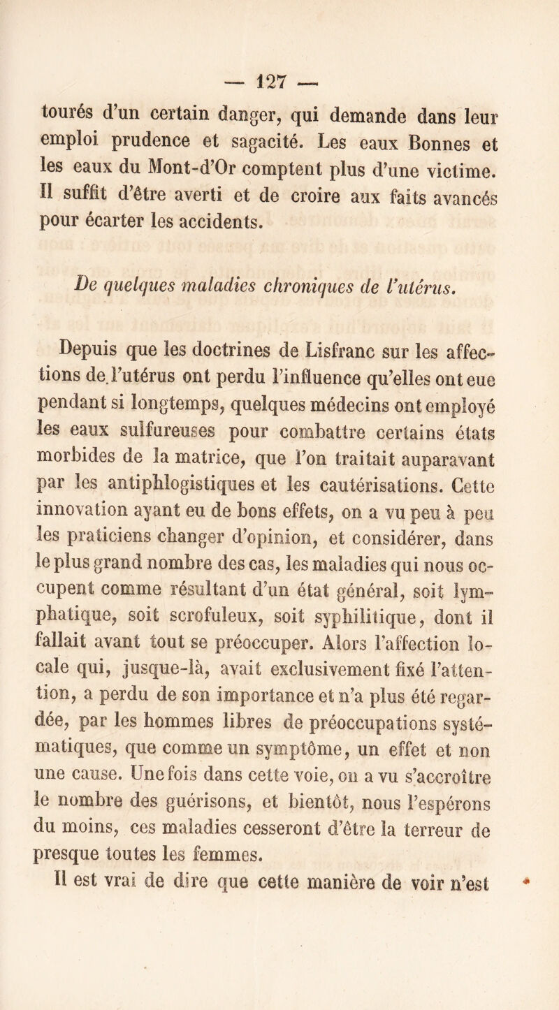 tourés d’un certain danger, qui demande dans leur emploi prudence et sagacité. Les eaux Bonnes et les eaux du Mont-d’Or comptent plus d’une victime. Il suffit d’être averti et de croire aux faits avancés pour écarter les accidents. De quelques maladies chroniques de l\Uérus, Depuis que les doctrines de Lisfranc sur les affec« tions de. l’utérus ont perdu l’influence qu’elles ont eue pendant si longtemps, quelques médecins ont employé les eaux sulfureuses pour combattre certains états morbides de la matrice, que l’on traitait auparavant par les antiphlogistiques et les cautérisations. Cette innovation ayant eu de bons effets, on a vu peu à peu les praticiens changer d’opinion, et considérer, dans le plus grand nombre des cas, les maladies qui nous oc- cupent comme résultant d’un état général, soit lym™ phatique, soit scrofuleux, soit syphilitique, dont il fallait avant tout se préoccuper. Alors l’affection lo- cale qui, jusque-là, avait exclusivement fixé l’atten- tion, a perdu de son importance et n’a plus été regar- dée, par les hommes libres de préoccupations systé- matiques, que comme un symptôme, un effet et non une cause. Une fois dans cette voie, on a vu s’accroître le nombre des guérisons, et bientôt, nous l’espérons du moins, ces maladies cesseront d’être îa terreur de presque toutes les femmes. Il est vrai de dire que cette manière de voir n’est