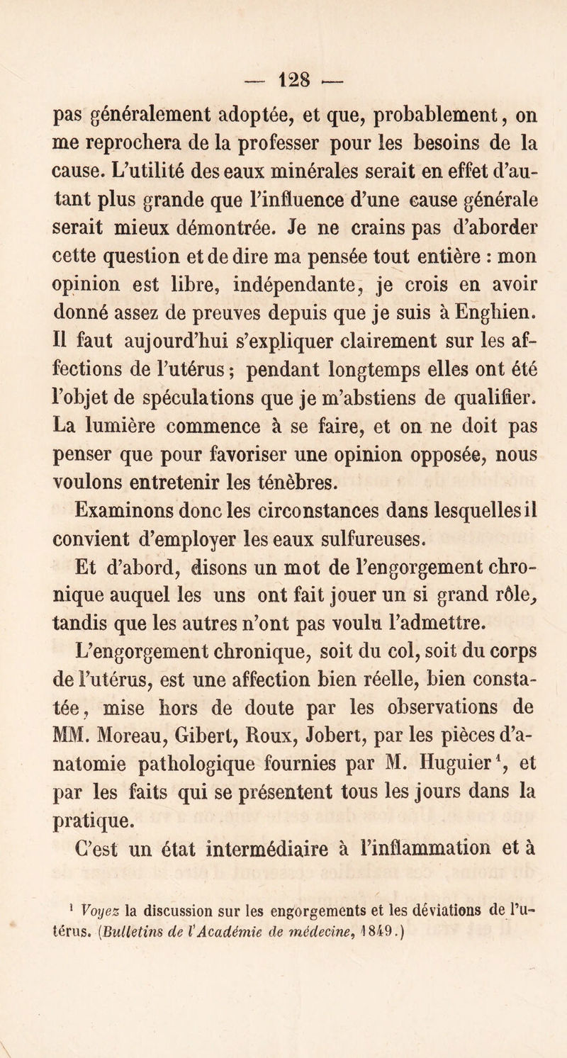 pas généralement adoptée, et que, probablement, on me reprochera de la professer pour les besoins de la cause. L'utilité des eaux minérales serait en effet d'au- tant plus grande que l'influence d'une cause générale serait mieux démontrée. Je ne crains pas d'aborder cette question et de dire ma pensée tout entière : mon opinion est libre, indépendante^ je crois en avoir donné assez de preuves depuis que je suis à Enghien. Il faut aujourd'hui s'expliquer clairement sur les af- fections de l'utérus ; pendant longtemps elles ont été l'objet de spéculations que je m'abstiens de qualifier. La lumière commence à se faire, et on ne doit pas penser que pour favoriser une opinion opposée, nous voulons entretenir les ténèbres. Examinons donc les circonstances dans lesquelles il convient d'employer les eaux sulfureuses. Et d'abord, disons un mot de l'engorgement chro- nique auquel les uns ont fait jouer un si grand rôle^ tandis que les autres n'ont pas voulu l'admettre. L'engorgement chronique, soit du col, soit du corps de l'utérus, est une affection bien réelle, bien consta- tée, mise hors de doute par les observations de MM. Moreau, Gibert, Roux, Jobert, par les pièces d'a- natomie pathologique fournies par M. Huguier% et par les faits qui se présentent tous les jours dans la pratique. C'est un état intermédiaire à l'inflammation et à * Voyez la discussion sur les engorgements et les déviations de l’u- térus. {Bulletins de tAcadémie de médecine^ 1849.)