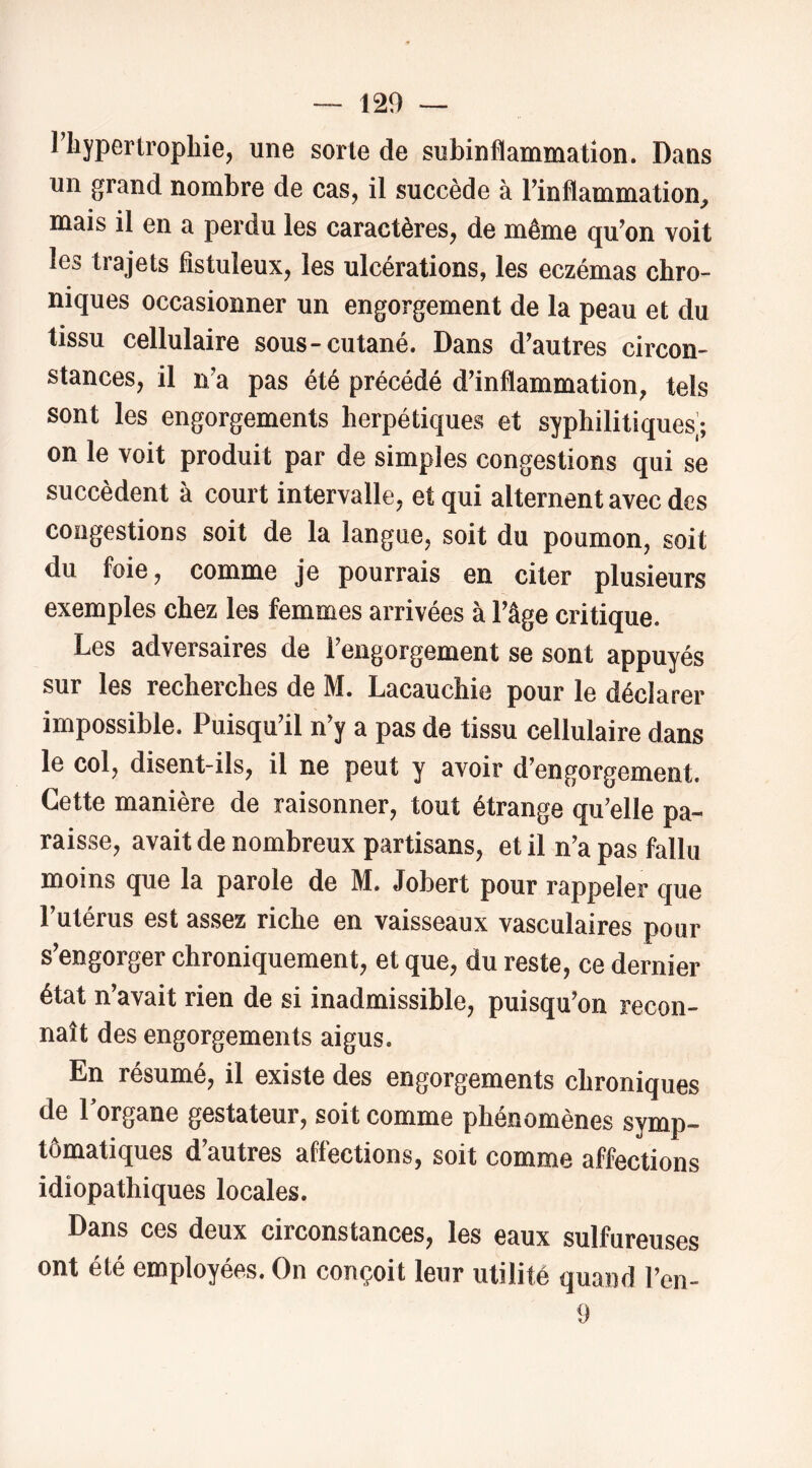 riiypertropbie, une sorte de subinflammation. Dans un grand nombre de cas, il succède à l’inflammation, mais il en a perdu les caractères, de même qu’on voit les trajets fistuleux, les ulcérations, les eczémas chro- niques occasionner un engorgement de la peau et du tissu cellulaire sous-cutané. Dans d’autres circon- stances, il n’a pas été précédé d’inflammation, tels sont les engorgements herpétiques et syphilitiques]; on le voit produit par de simples congestions qui se succèdent à court intervalle, et qui alternent avec des congestions soit de la langue, soit du poumon, soit du foie, comme je pourrais en citer plusieurs exemples chez les femmes arrivées à l’âge critique. Les adversaires de l’engorgement se sont appuyés sur les recherches de M. Lacauchie pour le déclarer impossible. Puisqu’il n’y a pas de tissu cellulaire dans le col, disent-ils, il ne peut y avoir d’engorgement. Cette manière de raisonner, tout étrange qu’elle pa- raisse, avait de nombreux partisans, et il n’a pas fallu moins que la parole de M. Jobert pour rappeler que l’utérus est assez riche en vaisseaux vasculaires pour s’engorger chroniquement, et que, du reste, ce dernier état n’avait rien de si inadmissible, puisqu’on recon- naît des engorgements aigus. En résumé, il existe des engorgements chroniques de l’organe gestateur, soit comme phénomènes symp- tômatiques d’autres affections, soit comme affections idiopathiques locales. Dans ces deux circonstances, les eaux sulfureuses ont été employées. On conçoit leur utilité quand l’cn- 9