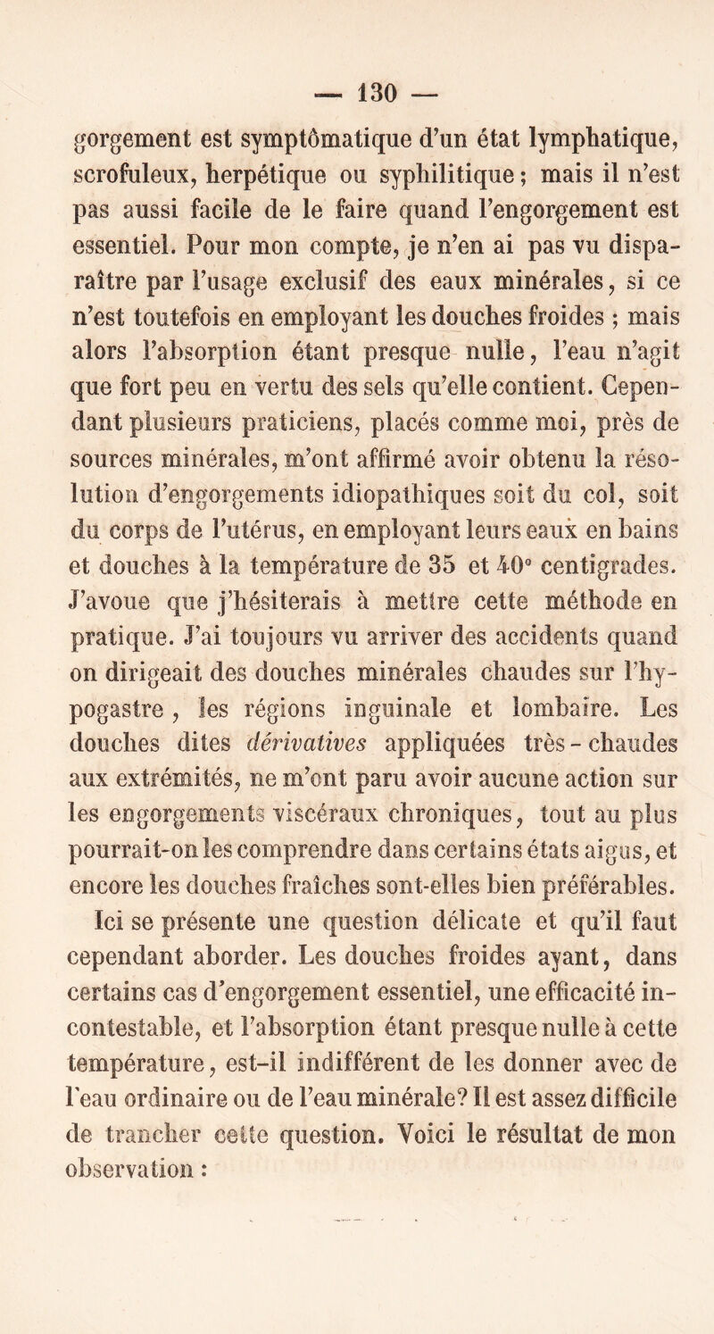 gorgement est symptômatique d’un état lymphatique, scrofuleux, herpétique ou syphilitique ; mais il n’est pas aussi facile de le faire quand l’engorgement est essentiel. Pour mon compte, je n’en ai pas vu dispa- raître par l’usage exclusif des eaux minérales, si ce n’est toutefois en employant les douches froides ; mais alors l’absorption étant presque nulle, l’eau n’agit que fort peu en vertu des sels qu’elle contient. Cepen- dant plusieurs praticiens, placés comme moi, près de sources minérales, m’ont affirmé avoir obtenu la réso- lution d’engorgements idiopathiques soit du col, soit du corps de l’utérus, en employant leurs eaux en bains et douches à la température de 35 et 40 centigrades. J’avoue que j’hésiterais à mettre cette méthode en pratique. J’ai toujours vu arriver des accidents quand on dirigeait des douches minérales chaudes sur Fhy- pogastre , les régions inguinale et lombaire. Les douches dites dérivatives appliquées très - chaudes aux extrémités, ne m’ont paru avoir aucune action sur les engorgements viscéraux chroniques, tout au plus pourrait-on les comprendre dans certains états aigus, et encore les douches fraîches sont-elles bien préférables. Ici se présente une question délicate et qu’il faut cependant aborder. Les douches froides ayant, dans certains cas d'engorgement essentiel, une efficacité in- contestable, et l’absorption étant presque nulle à cette température, est-il indifférent de les donner avec de l'eau ordinaire ou de l’eau minérale? Il est assez difficile de traîicher cette question. Voici le résultat de mon observation :