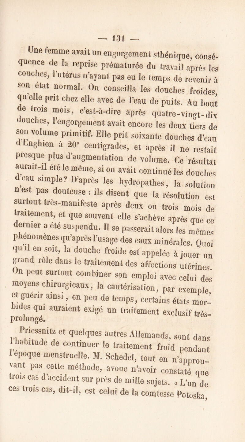 ne femme avait un engorgement sthénique, consé- quence de la reprise prématurée du travail après les couches, Tutérus n’ayant pas eu le temps de revenir à son état normal. On conseilla les douches froides qu’elle prit chez elle avec de l’eau de puits. Au bout e trois mois, c’est-à-dire après quatre-vingt-dix douches, l’engorgement avait encore les deux tiers de son volume primitif. Elle prit soixante douches d’eau Enghien a 20“ centigrades, et après il ne restait presque plus d’augmentation de volume. Ce résultat deau simple? D’après les hydropathes, la solution n est pas douteuse : ils disent que la résolution est surtout très-manifeste après deux ou trois mois de traitement, et que souvent elle s’achève après que ce dernier a été suspendu. Il se passerait alors les mêmes phénomènes qu’après l’usage des eaux minérales. Quoi qu il en soit, la douche froide est appelée à jouer un grand rôle dans le traitement des affections utérines On peut surtout combiner son emploi avec celui des moyens chirurgicaux, la cautérisation, par exemple, e périr ainsi, en peu de temps, certains états mor- bides qui auraient exigé un traitement exclusif très- prolongé. Pripnitz et quelques autres Allemands, sont dans habitude de continuer le traitement froid pendant 1 époque menstruelle. M. Schedel, tout en n’approu- vant pas cette méthode, avoue n’avoir constaté que trois cas d accident sur près de mille sujets. * L’un de ces trois cas, dit-il, est celui de la comtesse Potoska,