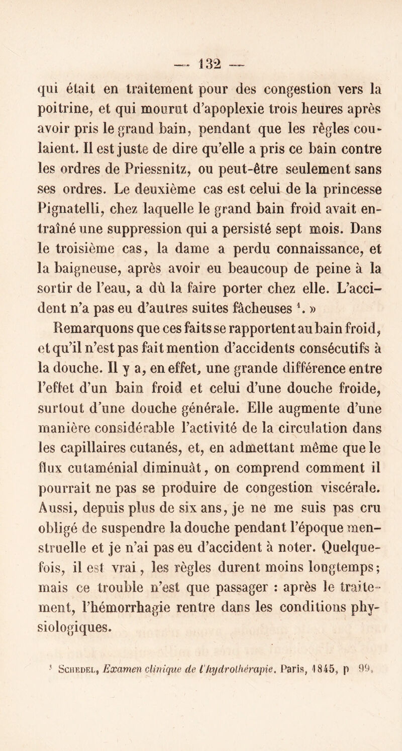 qui était en traitement pour des congestion vers la poitrine, et qui mourut d’apoplexie trois heures après avoir pris le grand bain, pendant que les règles cou- lâient. Il est juste de dire qu’elle a pris ce bain contre les ordres de Priessnitz, ou peut-être seulement sans ses ordres. Le deuxième cas est celui de la princesse Pignatelli, chez laquelle le grand bain froid avait en- traîné une suppression qui a persisté sept mois. Dans le troisième cas, la dame a perdu connaissance, et la baigneuse, après avoir eu beaucoup de peine à la sortir de Peau, a dù la faire porter chez elle. L’acci- dent n’a pas eu d’autres suites fâcheuses L » Remarquons que ces faits se rapportent au bain froid, et qu’il n’est pas fait mention d’accidents consécutifs à la douche. Il y a, eneffeL nne grande différence entre l’eftet d’un bain froid et celui d’une douche froide, surtout d’une douche générale. Elle augmente d’une manière considérable l’activité de la circulation dans les capillaires cutanés, et, en admettant même que le flux cutaménial diminuât, on comprend comment il pourrait ne pas se produire de congestion viscérale. Aussi, depuis plus de six ans, je ne me suis pas cru obligé de suspendre la douche pendant l’époque men- struelle et je n’ai pas eu d’accident à noter. Quelque- fois, il est vrai, les règles durent moins longtemps; mais ce trouble n’est que passager : après le traite- ment, l’hémorrhagie rentre dans les conditions phy- siologiques. •' ScHEDEL, Examen clinique de l'hydrothérapie, Paris, 1845^ p 99»