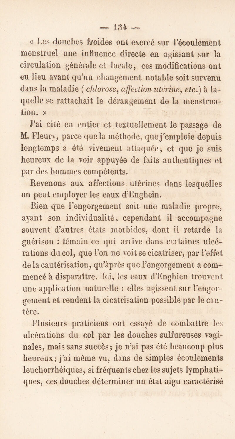 (( Les douches froides ont exercé sur Fécoulement menstruel une influence directe en agissant sur la circulation générale et locale, ces modifications ont eu lieu avant qu^un changement notable soit survenu dans la maladie ( chlorose, affection utérine, etc*) à la- quelle se rattachait le dérangement de la menstrua- tion. » J’ai cité en entier et textuellement le passage de M. Fleury, parce que la méthode, que j'emploie depuis longtemps a été vivement attaquée, et que je suis heureux de la voir appuyée de faits authentiques et par des hommes compétents. Revenons aux affections utérines dans lesquelles on peut employer les eaux d’Enghein. Bien que Fengorgement soit une maladie propre, ayant son individualité, cependant il accompagne souvent d’autres états morbides, dont il retarde la guérison : témoin ce qui arrive dans certaines ulcé- rations du col, que l’on ne voit se cicatriser, par l’effet de la cautérisation, qu’àprès que l’engorgement a com- mencé à disparaître. Ici, les eaux d’Enghien trouvent une application naturelle : elles agissent sur l’engor- gement et rendent la cicatrisation possible par le cau- tère. Plusieurs praticiens ont essayé de combattre les ulcérations du col par les douches sulfureuses vagi- nales, mais sans succès ; je n’ai pas été beaucoup plus heureux; j’ai même vu, dans de simples écoulements leuchorrhéiques, si fréquents chez les sujets lymphati- ques, ces douches déterminer un état aigu caractérisé