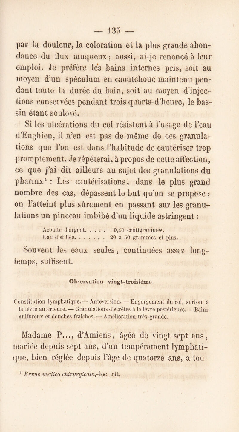 par la douleur, la coloration et la plus grande abon- dance du flux muqueux ; aussi, ai-je renoncé à leur emploi. Je préfère lés bains internes pris, soit au moyen d’un spéculum en caoiitcliouc maintenu pen- dant toute la durée du bain, soit au moyen dlnjec- tions conservées pendant trois quarts-d’heure, le bas- sin étant soulevé. Si les ulcérations du col résistent à Fusage de Feau d’Engliien, il n’en est pas de même de ces granula- tions que Fon est dans Fhabitude de cautériser trop promptement. Je répéterai, à propos de cette affection, ce que j’ai dit ailleurs au sujet des granulations du pharinx^ : Les cautérisations, dans le plus grand nombre des cas, dépassent le but qu’on se propose ; on l’atteint plus sûrement en passant sur les granu- lations un pinceau imbibé d’un liquide astringent : Azotate d’argent 0,10 centigrammes. Eau distillée 20 à 50 grammes et plus. Souvent les eaux seules, continuées assez long- temps, suffisent. Observation vingt-troisième. Constitution lymphatique. — Antéversion. — Engorgement dn col, surtout à la lèvre antérieure. — Granulations discrètes à la lèvre postérieure. — Bains sulfureux et douches fraîches. — Amélioration très-grande. Madame P..., d’Amiens, âgée de vingt-sept ans, mariée depuis sept ans, d’un tempérament lymphati- que, bien réglée depuis l’âge de quatorze ans, a tou- ^ Revue medico chirurgicale,Aoc. cit.