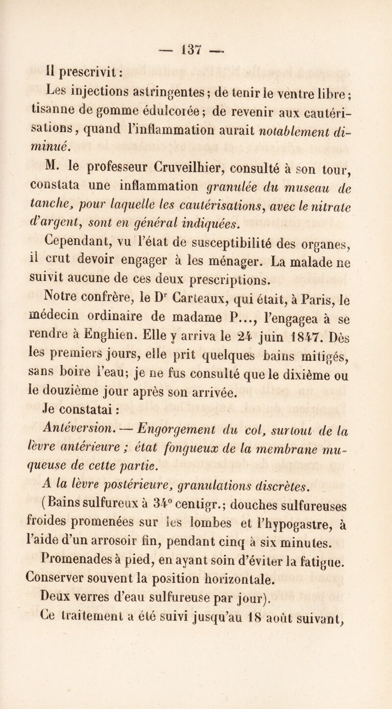 H prescrivit : Les injections astringentes ; de tenir le ventre libre ; tisanne de gomme éduicorée; de revenir aux cautéri- sations , quand Finflammation aurait notablement di- minué, M. le professeur Cruveilhier, consulté à son tour, constata une inflammation granulée du museau de tanche, pour laquelle les cautérisations^ avec le nitrate d'argent, sont en général indiquées. Cependant, vu Félat de susceptibilité des organes, il crut devoir engager à les ménager. La malade ne suivit aucune de ces deux prescriptions. Notre confrère, le Garieaux, qui était, à Paris, le médecin ordinaire de madame P..., rengagea à se rendre à Enghien. Elle y arriva le 24 juin 1847. Dès les premiers jours, elle prit quelques bains mitigés, sans boire Feau; je ne fus consulté que le dixième ou le douzième jour après son arrivée. Je constatai : Antéversion, — Engorgement du col, surtout de la levre antérieure ; état fongueux de la membrane mu- queuse de cette partie. A la lèvre postérieure, granulations discrètes. (Bainssulfureux à 34®centigr.; douches sulfureuses froides promenées sur les lombes et Fhypogastre, à Faide d'un arrosoir fin, pendant cinq à six minutes. Promenades à pied, en ayant soin d'éviter la fatigue. Conserver souvent la position horizontale. Deux verres d'eau sulfureuse par jour). Ce traitement a été suivi jusqu'au 18 août suivant,