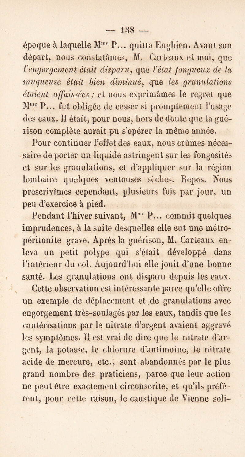 époque à laquelle M*”® P.,, quitta Eoghien. A^ant sou départ, nous constatâmes, M. Carteaux et moi, que l’engorgement était disparu^ que l’état fongueux de la muqueuse était bien diminué^ que les granulations étaient affaissées ; et nous exprimâmes le regret que M® P... fut obligée de cesser si promptement Fusage des eaux. 11 était, pour nous, hors de doute que la gué- rison complète aurait pu s’opérer la même année. Pour continuer Feffet des eaux, nous crûmes néces- saire de porter un liquide astringent sur les fongosités et sur les granulations, et d’appliquer sur la région lombaire quelques ventouses sèches. Repos. Nous prescrivîmes cependant, plusieurs fois par jour, un peu d’exercice à pied. Pendant l’hiver suivant, P... commit quelques imprudences, à la suite desquelles elle eut une métro- péritonite grave. Après la guérison, M. Carteaux en- leva un petit polype qui s’était développé dans l’intérieur du col. Aujourd’hui elle jouit d’une bonne santé. Les granulations ont disparu depuis les eaux. Cette observation est intéressante parce qu’elle offre un exemple de déplacement et de granulations avec engorgement très-soulagés par les eaux, tandis que les cautérisations par le nitrate d’argent avaient aggravé les symptômes. 11 est vrai de dire que le nitrate d’ar- gent, la potasse, le chlorure d’antimoine, le nitrate acide de mercure, etc., sont abandonnés par le plus grand nombre des praticiens, parce que leur action ne peut être exactement circonscrite, et qu’ils préfè- rent, pour celte raison, le caustique de Vienne soli-