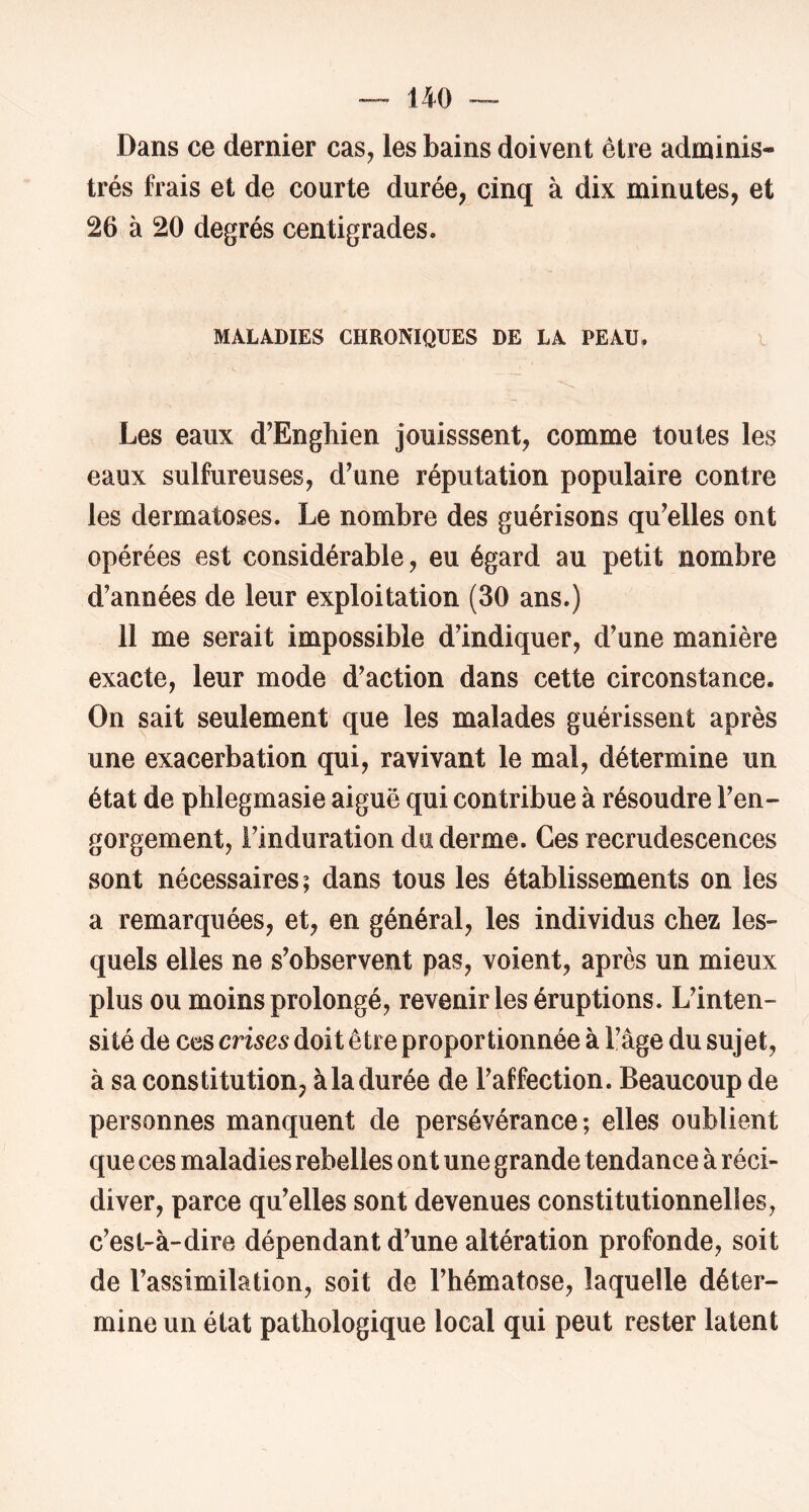 Dans ce dernier cas, les bains doivent être adminis- trés frais et de courte durée, cinq à dix minutes, et 26 à 20 degrés centigrades. MALADIES CHRONIQUES DE LA PEAU. i Les eaux d’Enghien jouisssent, comme toutes les eaux sulfureuses, d’une réputation populaire contre les dermatoses. Le nombre des guérisons qu’elles ont opérées est considérable, eu égard au petit nombre d’années de leur exploitation (30 ans.) 11 me serait impossible d’indiquer, d’une manière exacte, leur mode d’action dans cette circonstance. On sait seulement que les malades guérissent après une exacerbation qui, ravivant le mal, détermine un état de phlegmasie aiguë qui contribue à résoudre l’en- gorgement, l’induration du derme. Ces recrudescences sont nécessaires; dans tous les établissements on les a remarquées, et, en général, les individus chez les- quels elles ne s’observent pas, voient, après un mieux plus ou moins prolongé, revenir les éruptions. L’inten- sité de ces crises doit être proportionnée à l’âge du sujet, à sa constitution, àladurée de l’affection. Beaucoup de personnes manquent de persévérance; elles oublient que ces maladies rebelles ont une grande tendance à réci- diver, parce qu’elles sont devenues constitutionnelles, c’est-à-dire dépendant d’une altération profonde, soit de l’assimilation, soit de l’hématose, laquelle déter- mine un état pathologique local qui peut rester latent