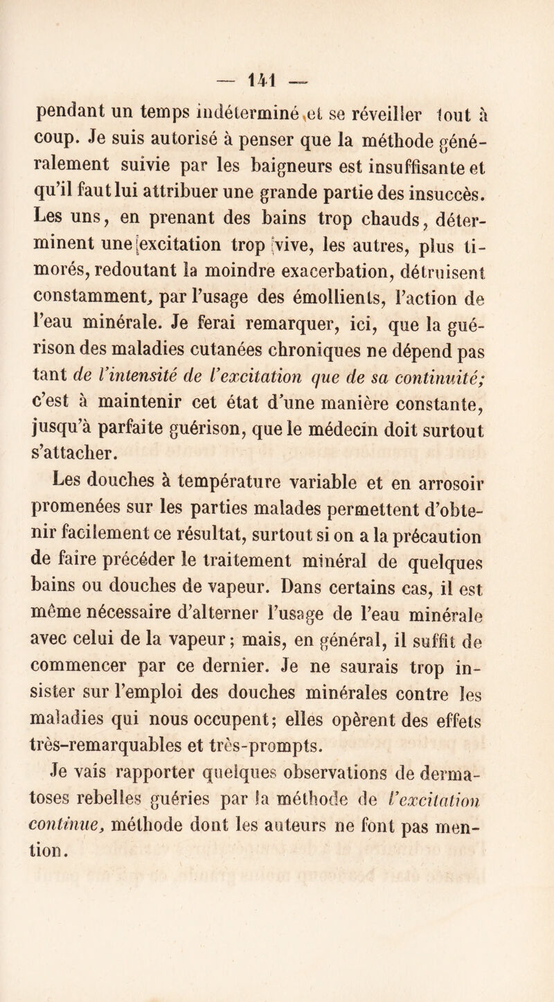 pendant un temps indéterminé^ei se réveiller tout à coup. Je suis autorisé à penser que la méthode géné- ralement suivie par les baigneurs est insuffisante et qu’il faut lui attribuer une grande partie des insuccès. Les uns, en prenant des bains trop chauds, déter- minent une [excitation trop [vive, les autres, plus ti- morés, redoutant la moindre exacerbation, détmisent constamment, par Fusage des émollients, Faction de l’eau minérale. Je ferai remarquer, ici, que la gué- rison des maladies cutanées chroniques ne dépend pas tant de Vintensité de l'excitation que de sa continuité; c’est à maintenir cet état dhme manière constante, jusqu’à parfaite guérison, que le médecin doit surtout s’attacher. Les douches à température variable et en arrosoir promenées sur les parties malades permettent d’obte- nir facilement ce résultat, surtout si on a la précaution de faire précéder le traitement minéral de quelques bains ou douches de vapeur. Dans certains cas, il est même nécessaire d’alterner Fusage de l’eau minérale avec celui de la vapeur ; mais, en général, il suffit de commencer par ce dernier. Je ne saurais trop in- sister sur l’emploi des douches minérales contre les maladies qui nous occupent ; elles opèrent des effets très-remarquables et très-prompts. Je vais rapporter quelques observations de derma- toses rebelles guéries par la méthode de l'excitation continue, méthode dont les auteurs ne font pas men- tion .