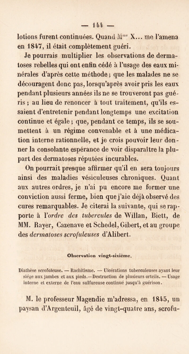 lotions furent continuées. Quand M'”® X... me Famena en 1847, il était complètement guéri. Je pourrais multiplier les observations de derma- toses rebelles qui ont enfin cédé à Fusage des eaux mi- nérales d'après cette méthode ; que les malades ne se découragent donc pas, lorsqu'après avoir pris les eaux pendant plusieurs années ils ne se trouveront pas gué- ris ; au lieu de renoncer à tout traitement, qu'ils es- saient d'entretenir pendant longtemps une excitation continue et égale ; que, pendant ce temps, ils se sou- mettent à un régime convenable et à une médica- tion interne rationnelle, et je crois pouvoir leur don- ner la consolante espérance de voir disparaître la plu- part des dermatoses réputées incurables. On pourrait presque affirmer qu'il en sera toujours ainsi des maladies vésiculeuses chroniques. Quant aux autres ordres, je n'ai pu encore me former une conviction aussi ferme, bien que j'aie déjà observé des cures remarquables. Je citerai la suivante, qui se rap- porte à Yordre des tubercules de Willan, Biett, de MM. Rayer, Cazenave et Schedel, Gibert, et au groupe des dermatoses scrofuleuses d'Alibert. Observation vingt-sixième. Diathèse scrofuleuse. — Rachitisme. — Ulcérations tuberculeuses ayant leur siège aux jambes et aux pieds.—Destruction de plusieurs orteils. —Usage interne et externe de l’eau sulfureuse continué Jusqu’à guérison. M. le professeur Magendie m'adressa, en 1845, un paysan d'Argenteuil, âgé de vingt-quatre ans, scrofu-