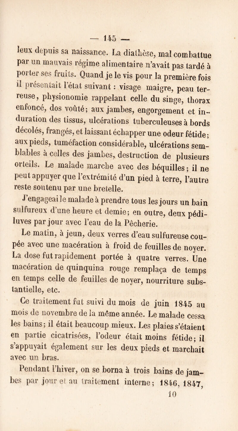 leux depuis sa naissance. La diatlièsc, mal combattue par un mauvais régime alimentaire n’avait pas tardé à porter ses fruits. Quand je le vis pour la première fois il présentait l’état suivant : visage maigre, peau ter- reuse , physionomie rappelant celle du singe, thorax enfoncé, dos voûté ; aux jambes, engorgement et in- duration des tissus, ulcérations tuberculeuses à bords décolés, frangés, et laissant échapper une odeur fétide ; aux pieds, tuméfaction considérable, ulcérations sem- blables à celles des jambes, destruction de plusieurs orteils. Le malade marche avec des béquilles ; il ne peut appuyer que l’extrémité d’un pied à terre, l’autre reste soutenu par une bretelle. J’engageai le malade à prendre tous les jours un bain sulfureux d une heure et demie; en outre, deux pédi- luves par jour avec l’eau de la Pêcherie. Le matin, à jeun, deux verres d’eau sulfureuse cou- pée avec une macération à froid de feuilles de noyer. La dose fut rapidement portée à quatre verres. Une macération de quinquina rouge remplaça de temps en temps celle de feuilles de noyer, nourriture subs- tantielle, etc. Ce traitement fut suivi du mois de juin 1845 au mois de novembre de la même année. Le malade cessa les bains; il était beaucoup mieux. Les plaies s’étaient en partie cicatrisées, l’odeur était moins fétide ; il s’appuyait également sur les deux pieds et marchait avec un bras. Pendant l’hiver, on se borna à trois bains de jam- bes par jour et au traitement interne; 1846, 1847 10