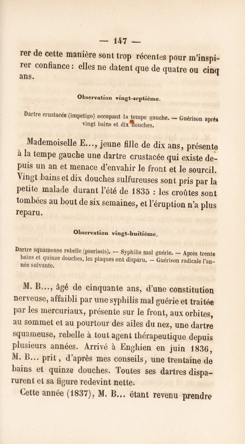 rer de cette manière sont trop récentes pour m'inspi- rer confiance : elles ne datent que de quatre ou cinq ans. ^ Observation vingt-septième. Dartre crustacée (impétigo) occupant la tempe gauche. - Guérison après vingt bains et dix uouches. Mademoiselle E..., jeune fille de dix ans, présente à la tempe gauche une dartre crustacée qui existe de- puis un an et menace d’envahir le front et le sourcil. Vingt bains et dix douches sulfureuses sont pris par la petite malade durant l’été de 1835 : les croûtes sont tombées au bout de six semaines, et l’éruption n’a plus reparu. Observation vingt-huitième. Dartre squameuse rebelle (psoriasis). - Syphilis mal guérie. -- Après trente bains et quinze douches, les plaques ont disparu. — Guérison radicale l’an- née suivante. M. B,.., âgé de cinquante ans, d’une constitution nerveuse, affaibli par une syphilis mal guérie et traitée par les mercuriaux, présente sur le front, aux orbites, au sommet et au pourtour des ailes du nez, une dartre squameuse, rebelle à tout agent thérapeutique depuis plusieurs années. Arrivé à Enghien en juin 1836, M. B... prit, d’après mes conseils, une trentaine de bains et quinze douches. Toutes ses dartres dispa- rurent et sa figure redevint nette; Cette année (1837), M. B... étant revenu prendre