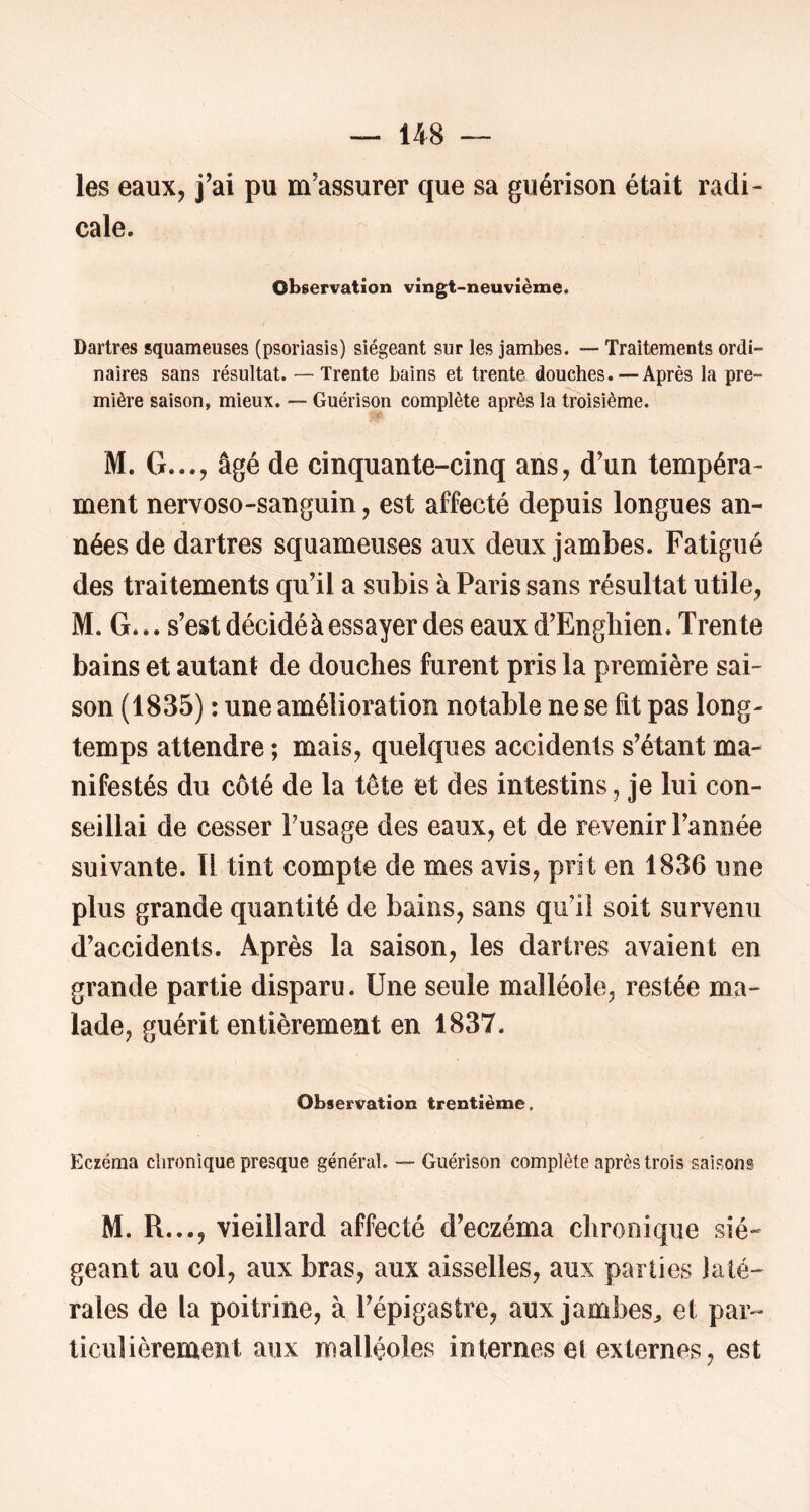 les eaux, j’ai pu m’assurer que sa guérison était radi- cale. Observation vingt-neuvième. Dartres squameuses (psoriasis) siégeant sur les jambes. — Traitements ordi- naires sans résultat. — Trente bains et trente douches. — Après la pre- mière saison, mieux. — Guérison complète après la troisième. M. G..., âgé de cinquante-cinq ans, d’un tempéra- ment nervoso-sanguin, est affecté depuis longues an- nées de dartres squameuses aux deux jambes. Fatigué des traitements qu’il a subis à Paris sans résultat utile, M. G... s’est décidé à essayer des eaux d'Engliien. Trente bains et autant de douches furent pris la première sai- son (1835) : une amélioration notable ne se fit pas long- temps attendre ; mais, quelques accidents s’étant ma- nifestés du côté de la tête et des intestins, je lui con- seillai de cesser Tusage des eaux, et de revenir l’année suivante. U tint compte de mes avis, prit en 1836 une plus grande quantité de bains, sans qu’il soit survenu d’accidents. Après la saison, les dartres avaient en grande partie disparu. Une seule malléole, restée ma- lade, guérit entièrement en 1837. Observation trentième. Eczéma chronique presque général. — Guérison complète après trois saisons M. R..., vieillard affecté d’eczéma chronique sié- geant au col, aux bras, aux aisselles, aux parties laté- rales de la poitrine, à l’épigastre, aux jambes^ et par- ticulièrement aux malléoles internes el externes, est