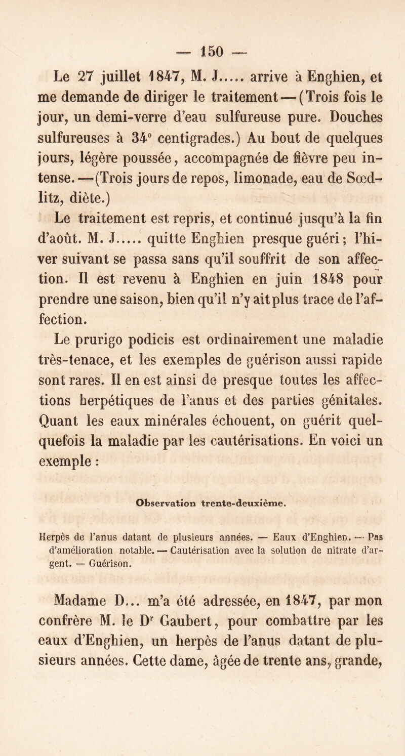 Le 27 juillet 1847, M. J arrive à Enghien, et me demande de diriger le traitement — (Trois fois le jour, un demi-verre d’eau sulfureuse pure. Douches sulfureuses à 34'’ centigrades.) Au bout de quelques jours, légère poussée, accompagnée d.e fièvre peu in- tense. —(Trois jours de repos, limonade, eau de Sœd- litz, diète.) Le traitement est repris, et continué jusqu’à la fin d’août. M. J quitte Enghien presque guéri; l’hi- ver suivant se passa sans qu’il souffrit de son affec- tion. Il est revenu à Enghien en juin 1848 pour prendre une saison, bien qu’il n’y ait plus trace de l’af- fection. Le prurigo podicis est ordinairement une maladie très-tenace, et les exemples de guérison aussi rapide sont rares. Il en est ainsi de presque toutes les affec- tions herpétiques de l’anus et des parties génitales. Quant les eaux minérales échouent, on guérit quel- quefois la maladie par les cautérisations. En voici un exemple : Observation trente-deuxième. > Herpès de l’anus datant de plusieurs années. — Eau\ d’Enghien. — Pas d’amélioration notable. — Cautérisation avec la solution de nitrate d’ar- gent. — Guérison. Madame D... m’a été adressée, en 1847, par mon confrère M. le D’’ Gaubert, pour combattre par les eaux d’Enghien, un herpès de l’anus datant de plu- sieurs années. Cette dame, âgée de trente ans, grande.