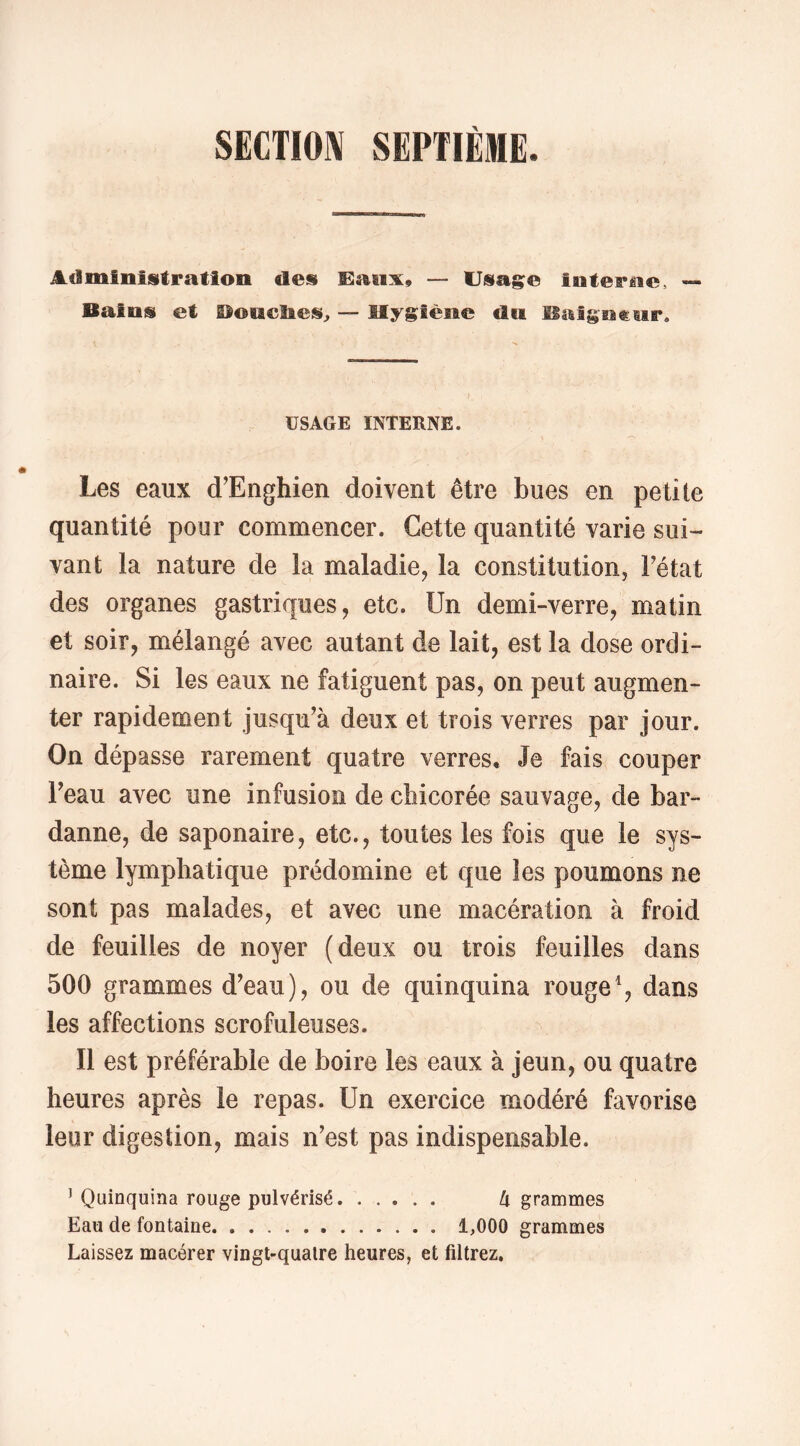 SECTION SEPTIÈME. Administration des Ëanx» — Usage interne, <->• Bains et Bonclies, — Hygiène du Iiaîgnf:ur. USAGE INTERNE. Les eaux d'Enghien doivent être bues en petite quantité pour commencer. Cette quantité varie sui- vant la nature de la maladie, la constitution, Fétat des organes gastriques, etc. Un demi-verre, matin et soir, mélangé avec autant de lait, est la dose ordi- naire. Si les eaux ne fatiguent pas, on peut augmen- ter rapidement jusqu^à deux et trois verres par jour. On dépasse rarement quatre verres. Je fais couper Feau avec une infusion de chicorée sauvage, de bar- danne, de saponaire, etc., toutes les fois que le sys- tème lymphatique prédomine et que les poumons ne sont pas malades, et avec une macération à froid de feuilles de noyer (deux ou trois feuilles dans 500 grammes d’eau), ou de quinquina rouge % dans les affections scrofuleuses. Il est préférable de boire les eaux à jeun, ou quatre heures après le repas. Un exercice modéré favorise leur digestion, mais n’est pas indispensable. ’ Quinquina rouge pulvérisé Ix grammes Eau de fontaine 1,000 grammes Laissez macérer vingt-quatre heures, et filtrez.