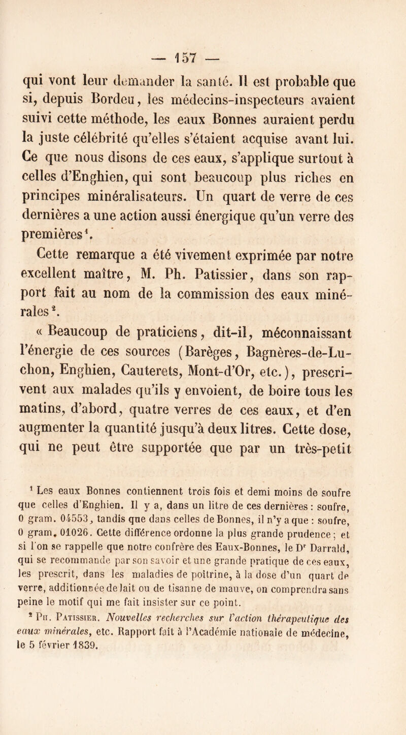qui vont leur demiüider la santé. Il est probable que si, depuis Bordeu, les médecins-inspecteurs avaient suivi cette méthode, les eaux Bonnes auraient perdu la juste célébrité qidelles s'étaient acquise avant lui. Ce que nous disons de ces eaux, s'applique surtout à celles d'Enghien, qui sont beaucoup plus riches en principes minéralisateurs. Un quart de verre de ces dernières a une action aussi énergique qu'un verre des premières \ Cette remarque a été vivement exprimée par notre excellent maître, M. Ph. Pâtissier, dans son rap- port fait au nom de la commission des eaux miné- rales ^ «Beaucoup de praticiens, dit-il, méconnaissant l'énergie de ces sources (Barèges, Bagnères-de-Lu- chon, Enghien, Cauterets, Mont-d'Or, etc. ), prescri- vent aux malades qu'ils y envoient, de boire tous les matins, d'abord, quatre verres de ces eaux, et d'en augmenter la quantité jusqu'à deux litres. Cette dose, qui ne peut être supportée que par un très-petit * Les eaux Bonnes contiennent trois fois et demi moins de soufre que celles d’Enghien. Il y a, dans un litre de ces dernières : soufre, 0 gram. 04553^ tandis que dans celles de Bonnes, il n’y a que : soufre, 0 gram, 01026. Cette différence ordonne la plus grande prudence; et si l'on se rappelle que notre confrère des Eaux-Bonnes, le D*' Darrald, qui se recommande par son savoir et une grande pratique de ces eaux, les prescrit, dans les maladies de poitrine, à la dose d’un quart de verre, additionnée de lait ou de tîsanne de mauve, on comprendra sans peine le motif qui me fait insister sur ce point. * Pii. Pâtissier. Nouvelles recherches sur Vaction thérapeutique des eaux minérales, etc. Rapport fait h l’Académie nationale de médecine, le 5 février 1839.