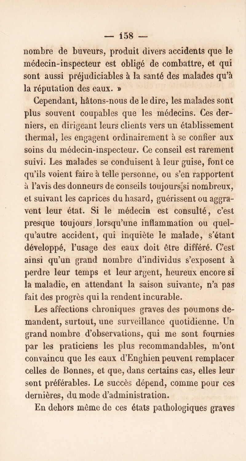 nombre de buveurs, produit divers accidents que le médecin-inspecteur est obligé de combattre, et qui sont aussi préjudiciables à la santé des malades qu’à la réputation des eaux. » Cependant, hâtons-nous de le dire, les malades sont plus souvent coupables que les médecins. Ces der- niers, en dirigeant leurs clients vers un établissement thermal, les engagent ordinairement à se confier aux soins du médecin-inspecteur. Ce conseil est rarement suivi. Les malades se conduisent à leur guise, font ce qu’ils voient faire à telle personne, ou s’en rapportent à l’avis des donneurs de conseils toujours|si nombreux, et suivant les caprices du hasard, guérissent ou aggra- vent leur état. Si le médecin est consulté, c’est presque toujours lorsqu’une inflammation ou quel- qu’autre accident, qui inquiète le malade, s'étant développé, l’usage des eaux doit être différé. C’est ainsi qu’un grand nombre d’individus s’exposent à perdre leur temps et leur argent, heureux encore si la maladie, en attendant la saison suivante, n’a pas fait des progrès qui la rendent incurable. Les affections chroniques graves des poumons de- mandent, surtout, une surveillance quotidienne. Un grand nombre d’observations, qui me sont fournies par les praticiens les plus recommandables, m’ont convaincu que les eaux d’Enghien peuvent remplacer celles de Bonnes, et que, dans certains cas, elles leur sont préférables. Le succès dépend, comme pour ces dernières, du mode d’administration. En dehors même de ces états pathologiques graves